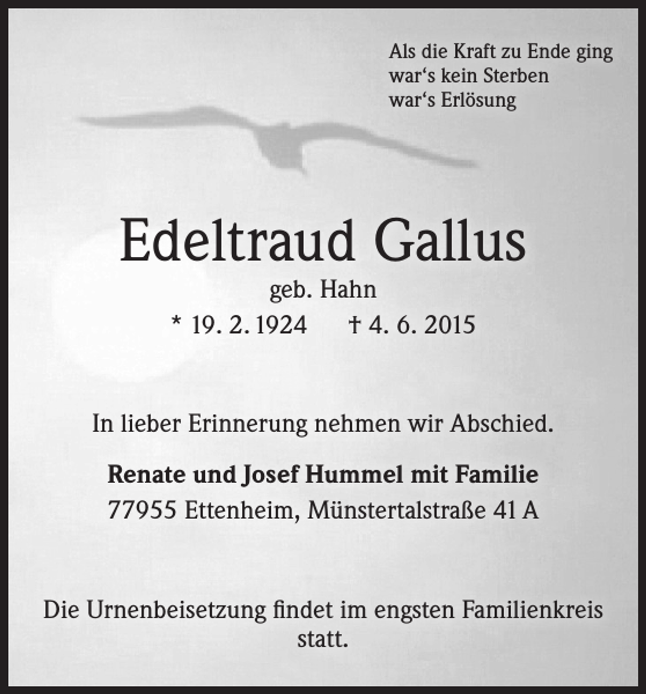 <p>Als die Kraft zu Ende ging<br />war‘s kein Sterben<br />war‘s Erlösung</p><p>Edeltraud Gallus<br />geb. Hahn<br />* 19. 2. 1924 † 4. 6. 2015</p><p>In lieber Erinnerung nehmen wir Abschied.<br />Renate und Josef Hummel mit Familie<br />77955 Ettenheim, Münstertalstraße 41 A</p><p>Die Urnenbeisetzung findet im engsten Familienkreis<br />statt.</p>