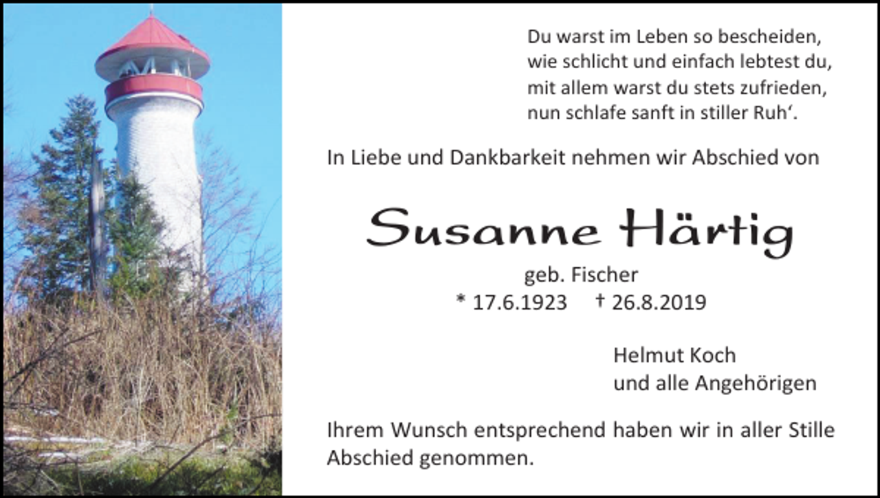 <p>Du warst im Leben so bescheiden,<br />wie schlicht und einfach lebtest du,<br />mit allem warst du stets zufrieden,<br />nun schlafe sanft in stiller Ruh‘.</p><p>In Liebe und Dankbarkeit nehmen wir Abschied von</p><p>Susanne Härtig<br />geb. Fischer<br />* 17.6.1923 † 26.8.2019<br />Helmut Koch<br />und alle Angehörigen<br />Ihrem Wunsch entsprechend haben wir in aller Stille<br />Abschied genommen.</p>