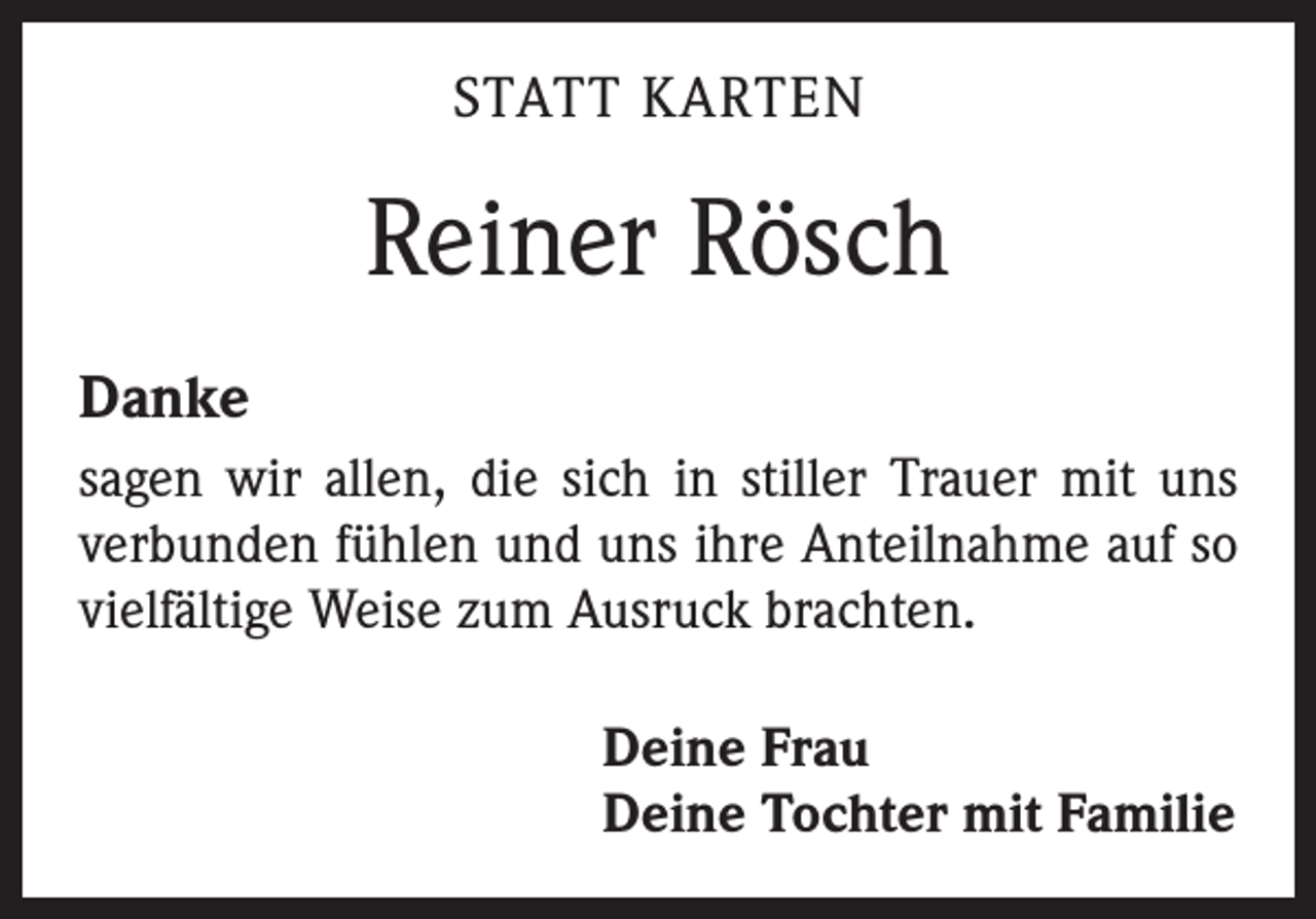 <p>STATT KARTEN</p><p>Reiner Rösch<br />Danke<br />sagen wir allen, die sich in stiller Trauer mit uns<br />­verbunden fühlen und uns ihre Anteilnahme auf so<br />vielfältige Weise zum Ausruck brachten.<br />Deine Frau<br />Deine Tochter mit Familie</p>