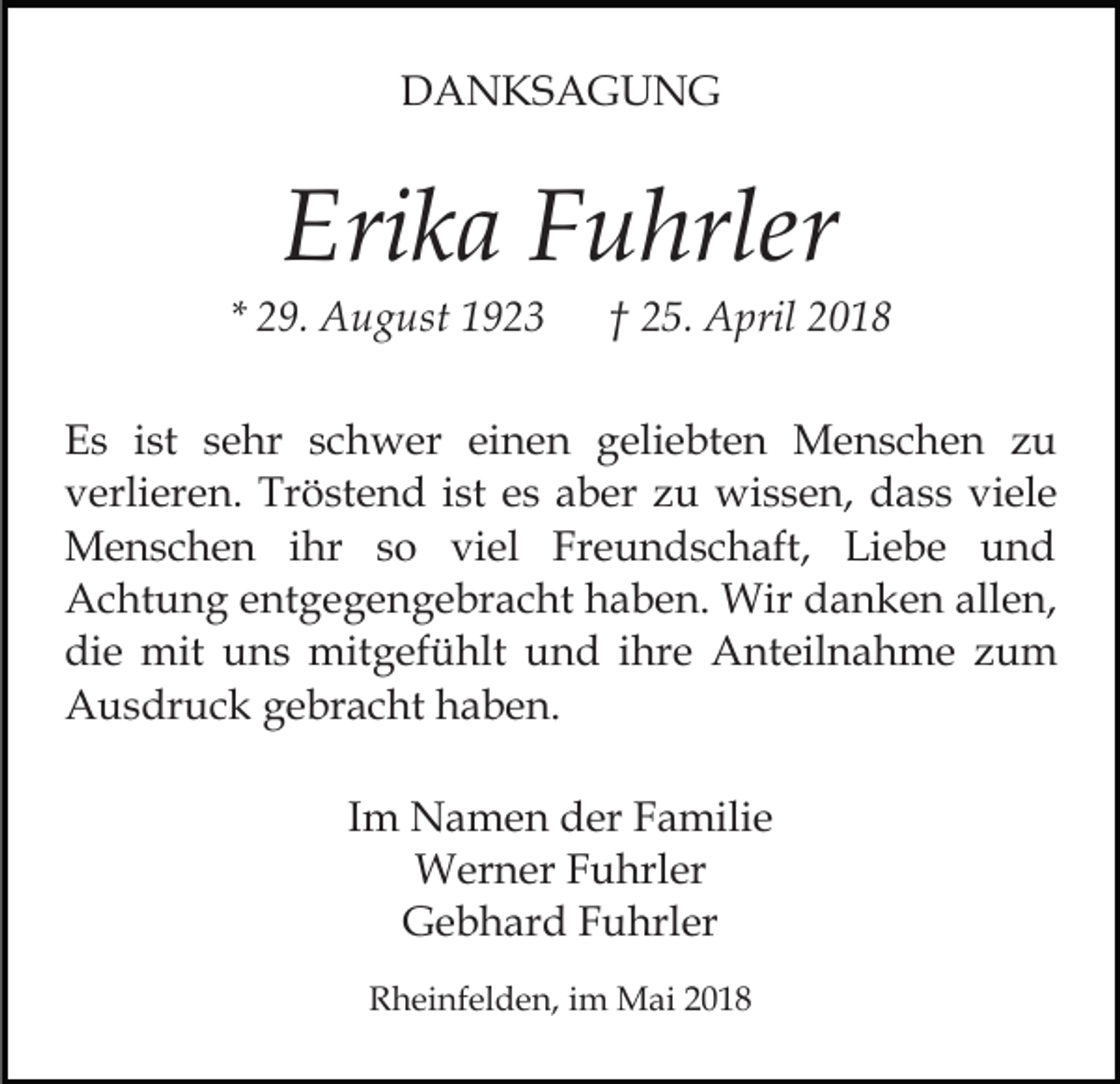 <p>DDANKSAGUNG<br />A N KS A G U N G</p><p>Eri<br />k a FFuhrler<br />u hrler<br />Erika</p><p>* 29.<br />2 9. August<br />A u g ust</p><p>†† 25.<br />2 5. April<br />A pril 22</p><p>EEs<br />s iist<br />st ssehr<br />e hr sschwer<br />c h w er eieinen<br />n e n ggeliebten<br />eli e bt e n Menschen<br />M e n s c h e n zu<br />zu<br />vverlieren.<br />erli er e n. Tröstend<br />Tr ö st e n d iist<br />st eess aber<br />a b er zu<br />z u wissen,<br />wi s s e n, dass<br />d a s s viele<br />vi el e<br />ihr s so<br />MMenschen<br />e n s c h e n i hr<br />o viviel<br />e l Freundschaft,<br />Fr e u n d s c h aft, Liebe<br />Li e b e und<br />und<br />AAchtung<br />c ht u n g eentgegengebracht<br />nt g e g e n g e br a c ht haben.<br />h a b e n. Wir<br />Wir danken<br />d a n k e n allen,<br />all e n,<br />di<br />e mit<br />mit uuns<br />n s mitgefühlt<br />mit g ef ü hl t und<br />u n d iihre<br />hr e Anteilnahme<br />A nt eil n a h me zum<br />zu m<br />die<br />AAusdruck<br />u s dr u c k ggebracht<br />e br a c ht hhaben.<br />a b e n.<br />IImm Namen<br />N a m e n der<br />d er Familie<br />F a mili e<br />WWerner<br />er n er F Fuhrler<br />u hrl er<br />G e b h ar d FFuhrler<br />u hrl er<br />Gebhard<br />RRheinfelden,<br />h ei nf el d e n, i im<br />m Mai<br />M ai 22018<br />0 18</p>