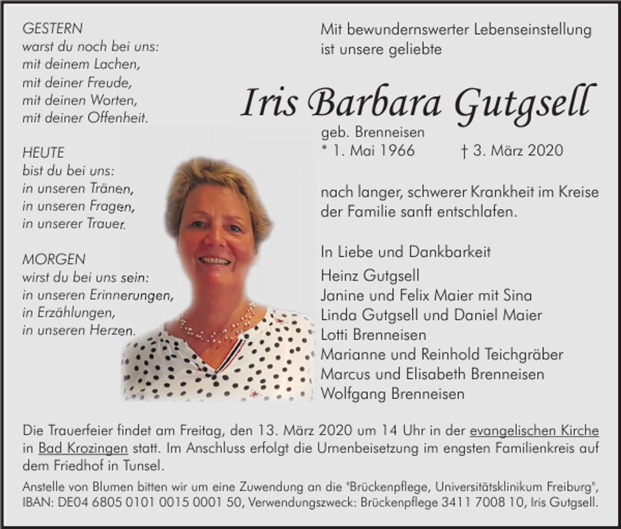 <p>GESTERN<br />warst du noch bei uns:<br />mit deinem Lachen,<br />mit deiner Freude,<br />mit deinen Worten,<br />mit deiner Offenheit.<br />HEUTE<br />bist du bei uns:<br />in unseren Tränen,<br />in unseren Fragen,<br />in unserer Trauer.<br />MORGEN<br />wirst du bei uns sein:<br />in unseren Erinnerungen,<br />in Erzählungen,<br />in unseren Herzen.</p><p>Mit bewundernswerter Lebenseinstellung<br />ist unsere geliebte</p><p>Iris Barbara Gutgsell<br />geb. Brenneisen<br />* 1. Mai 1966</p><p>† 3. März 2020</p><p>nach langer, schwerer Krankheit im Kreise<br />der Familie sanft entschlafen.<br />In Liebe und Dankbarkeit<br />Heinz Gutgsell<br />Janine und Felix Maier mit Sina<br />Linda Gutgsell und Daniel Maier<br />Lotti Brenneisen<br />Marianne und Reinhold Teichgräber<br />Marcus und Elisabeth Brenneisen<br />Wolfgang Brenneisen</p><p>Die Trauerfeier findet am Freitag, den 13. März 2020 um 14 Uhr in der evangelischen Kirche<br />in Bad Krozingen statt. Im Anschluss erfolgt die Urnenbeisetzung im engsten Familienkreis auf<br />dem Friedhof in Tunsel.<br />Anstelle von Blumen bitten wir um eine Zuwendung an die "Brückenpflege, Universitätsklinikum Freiburg",<br />IBAN: DE04 6805 0101 0015 0001 50, Verwendungszweck: Brückenpflege 3411 7008 10, Iris Gutgsell.</p>