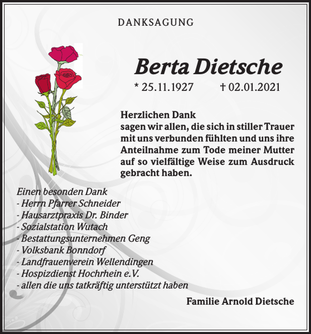 <p>DANK SAGU NG</p><p>Berta Dietsche<br />* 25.11.1927</p><p>† 02.01.2021</p><p>Herzlichen Dank<br />sagen wir allen, die sich in stiller Trauer<br />mit uns verbunden fühlten und uns ihre<br />Anteilnahme zum Tode meiner Mutter<br />auf so vielfältige Weise zum Ausdruck<br />gebracht haben.<br />Einen besonden Dank<br />- Herrn Pfarrer Schneider<br />- Hausarztpraxis Dr. Binder<br />- Sozialstation Wutach<br />- Bestattungsunternehmen Geng<br />- Volksbank Bonndorf<br />- Landfrauenverein Wellendingen<br />- Hospizdienst Hochrhein e.V.<br />- allen die uns tatkräftig unterstützt haben<br />Familie Arnold Dietsche</p>