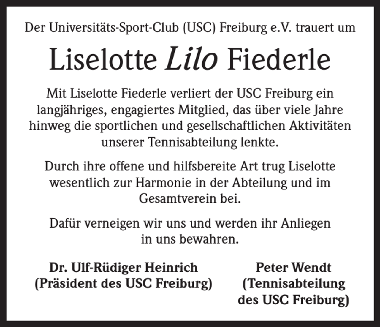 <p>Der Universitäts-Sport-Club (USC) Freiburg e.V. trauert um</p><p>Liselotte Lilo Fiederle<br />Mit Liselotte Fiederle verliert der USC Freiburg ein<br />langjähriges, engagiertes Mitglied, das über viele Jahre<br />hinweg die sportlichen und gesellschaftlichen Aktivitäten<br />unserer Tennisabteilung lenkte.<br />Durch ihre offene und hilfsbereite Art trug Liselotte<br />wesentlich zur Harmonie in der Abteilung und im<br />­Gesamtverein bei.<br />Dafür verneigen wir uns und werden ihr Anliegen<br />in uns bewahren.</p><p>Dr. Ulf-Rüdiger Heinrich<br />(Präsident des USC Freiburg)</p><p>Peter Wendt<br />(Tennisabteilung<br />des USC Freiburg)</p>