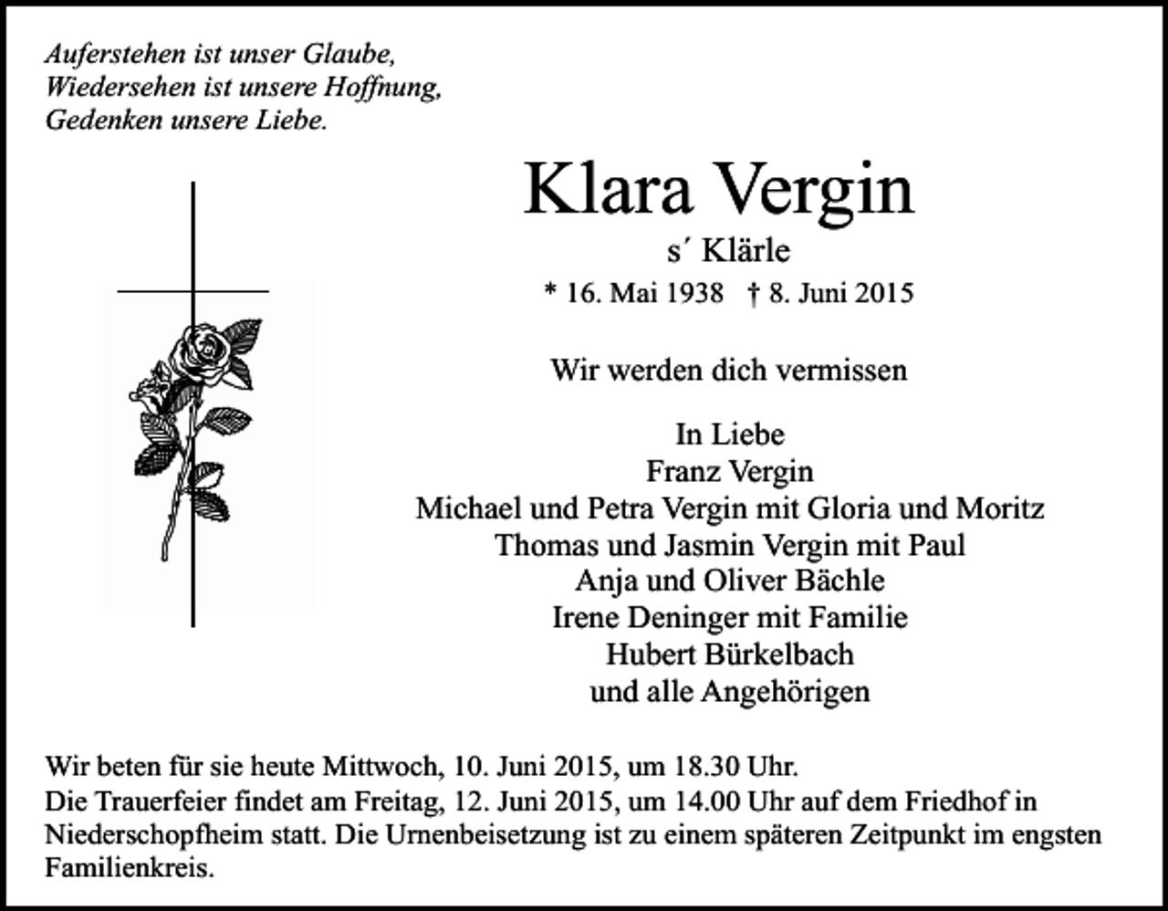 <p>Auferstehen ist unser Glaube,<br />Wiedersehen ist unsere Hoffnung,<br />Gedenken unsere Liebe.</p><p>Klara Vergin<br />s´ Klärle</p><p>* 16. Mai 1938 † 8. Juni 2015</p><p>Wir werden dich vermissen<br />In Liebe<br />Franz Vergin<br />Michael und Petra Vergin mit Gloria und Moritz<br />Thomas und Jasmin Vergin mit Paul<br />Anja und Oliver Bächle<br />Irene Deninger mit Familie<br />Hubert Bürkelbach<br />und alle Angehörigen<br />Wir beten für sie heute Mittwoch, 10. Juni 2015, um 18.30 Uhr.<br />Die Trauerfeier findet am Freitag, 12. Juni 2015, um 14.00 Uhr auf dem Friedhof in<br />Niederschopfheim statt. Die Urnenbeisetzung ist zu einem späteren Zeitpunkt im engsten<br />Familienkreis.</p>
