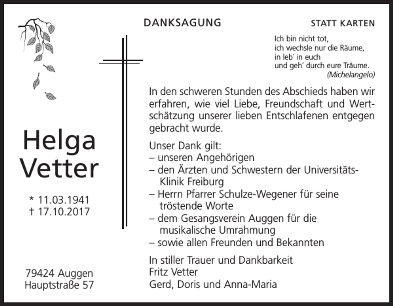 <p>DANKSAGUNG</p><p>STATT KARTEN<br />Ich bin nicht tot,<br />ich wechsle nur die Räume,<br />in leb´ in euch<br />und geh´ durch eure Träume.</p><p>(Michelangelo)</p><p>Helga<br />Vetter<br />* 11.03.1941<br />† 17.10.2019424 Auggen<br />Hauptstraße 57</p><p>In den schweren Stunden des Abschieds haben wir<br />erfahren, wie viel Liebe, Freundschaft und Wertschätzung unserer lieben Entschlafenen entgegen<br />gebracht wurde.<br />Unser Dank gilt:<br />– unseren Angehörigen<br />– den Ärzten und Schwestern der Universitäts Klinik Freiburg<br />– Herrn Pfarrer Schulze-Wegener für seine<br />tröstende Worte<br />– dem Gesangsverein Auggen für die<br />musikalische Umrahmung<br />– sowie allen Freunden und Bekannten<br />In stiller Trauer und Dankbarkeit<br />Fritz Vetter<br />Gerd, Doris und Anna-Maria</p>