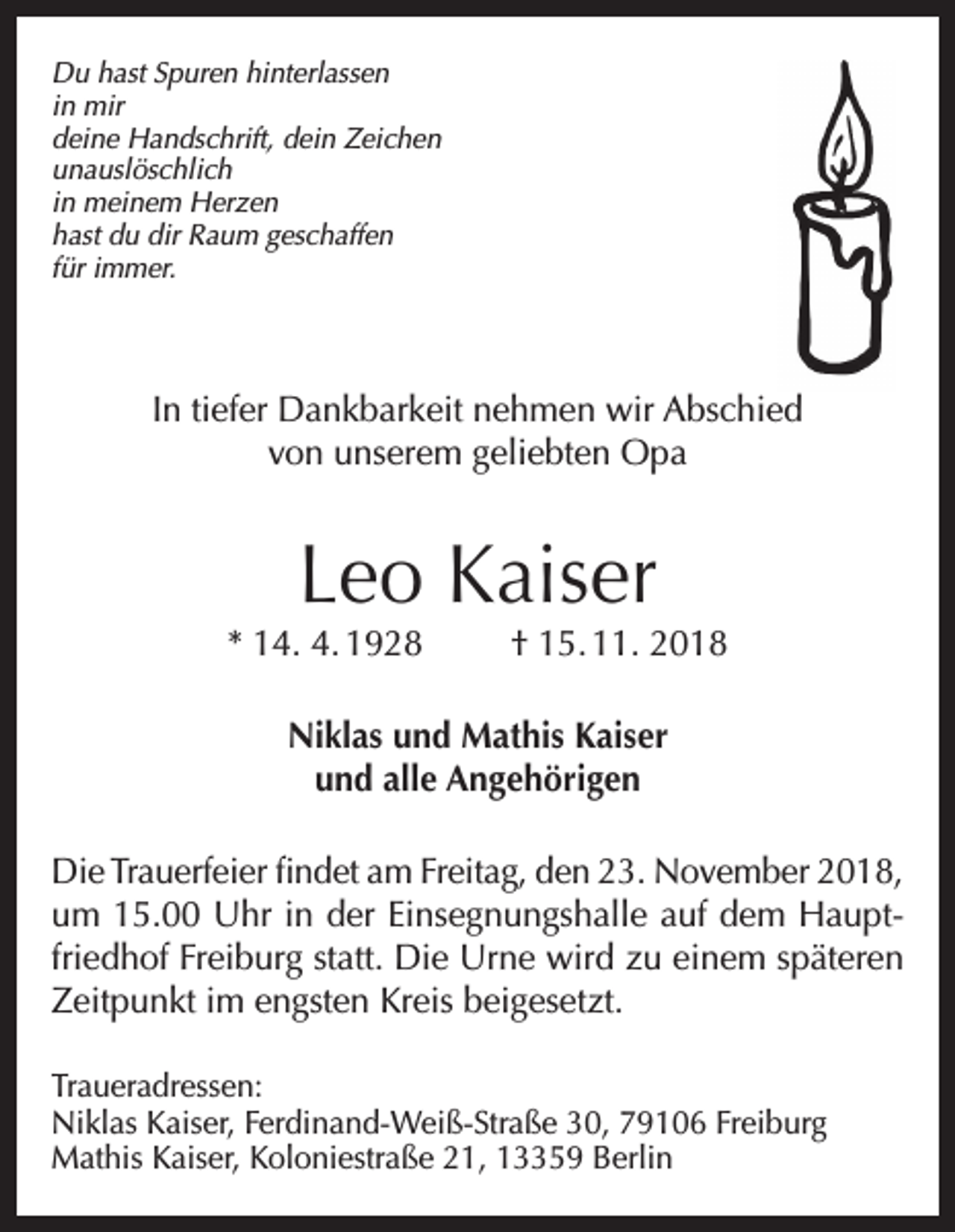 <p>Du hast Spuren hinterlassen<br />in mir<br />deine Handschrift, dein Zeichen<br />unauslöschlich<br />in meinem Herzen<br />hast du dir Raum geschaffen<br />für immer.</p><p>In tiefer Dankbarkeit nehmen wir Abschied<br />von unserem geliebten Opa</p><p>Leo Kaiser</p><p>* 14. 4. 1928</p><p>† 15. 11. 2018</p><p>Niklas und Mathis Kaiser<br />und alle Angehörigen<br />Die Trauerfeier findet am Freitag, den 23. November 2018,<br />um 15.00 Uhr in der Einsegnungshalle auf dem Hauptfriedhof Freiburg statt. Die Urne wird zu einem späteren<br />Zeitpunkt im engsten Kreis beigesetzt.<br />Traueradressen:<br />Niklas Kaiser, Ferdinand-Weiß-Straße 30, 79106 Freiburg<br />Mathis Kaiser, Koloniestraße 21, 13359 Berlin</p>