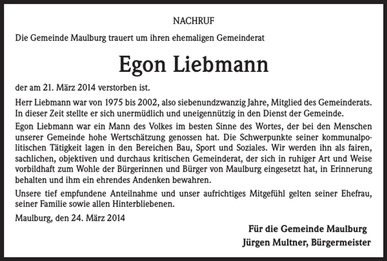 <p>NACHRUF<br />Die Gemeinde Maulburg trauert um ihren ehemaligen Gemeinderat</p><p>Egon Liebmann<br />der am 21. März 2014 verstorben ist.<br />Herr Liebmann war von 1975 bis 2002, also siebenundzwanzig Jahre, Mitglied des Gemeinderats.<br />In dieser Zeit stellte er sich unermüdlich und uneigennützig in den Dienst der Gemeinde.<br />Egon Liebmann war ein Mann des Volkes im besten Sinne des Wortes, der bei den Menschen<br />unserer Gemeinde hohe Wertschätzung genossen hat. Die Schwerpunkte seiner kommunalpolitischen Tätigkeit lagen in den Bereichen Bau, Sport und Soziales. Wir werden ihn als fairen,<br />sachlichen, objektiven und durchaus kritischen Gemeinderat, der sich in ruhiger Art und Weise<br />vorbildhaft zum Wohle der Bürgerinnen und Bürger von Maulburg eingesetzt hat, in Erinnerung<br />behalten und ihm ein ehrendes Andenken bewahren.<br />Unsere tief empfundene Anteilnahme und unser aufrichtiges Mitgefühl gelten seiner Ehefrau,<br />seiner Familie sowie allen Hinterbliebenen.<br />Maulburg, den 24. März 2014</p><p>Für die Gemeinde Maulburg<br />Jürgen Multner, Bürgermeister</p>