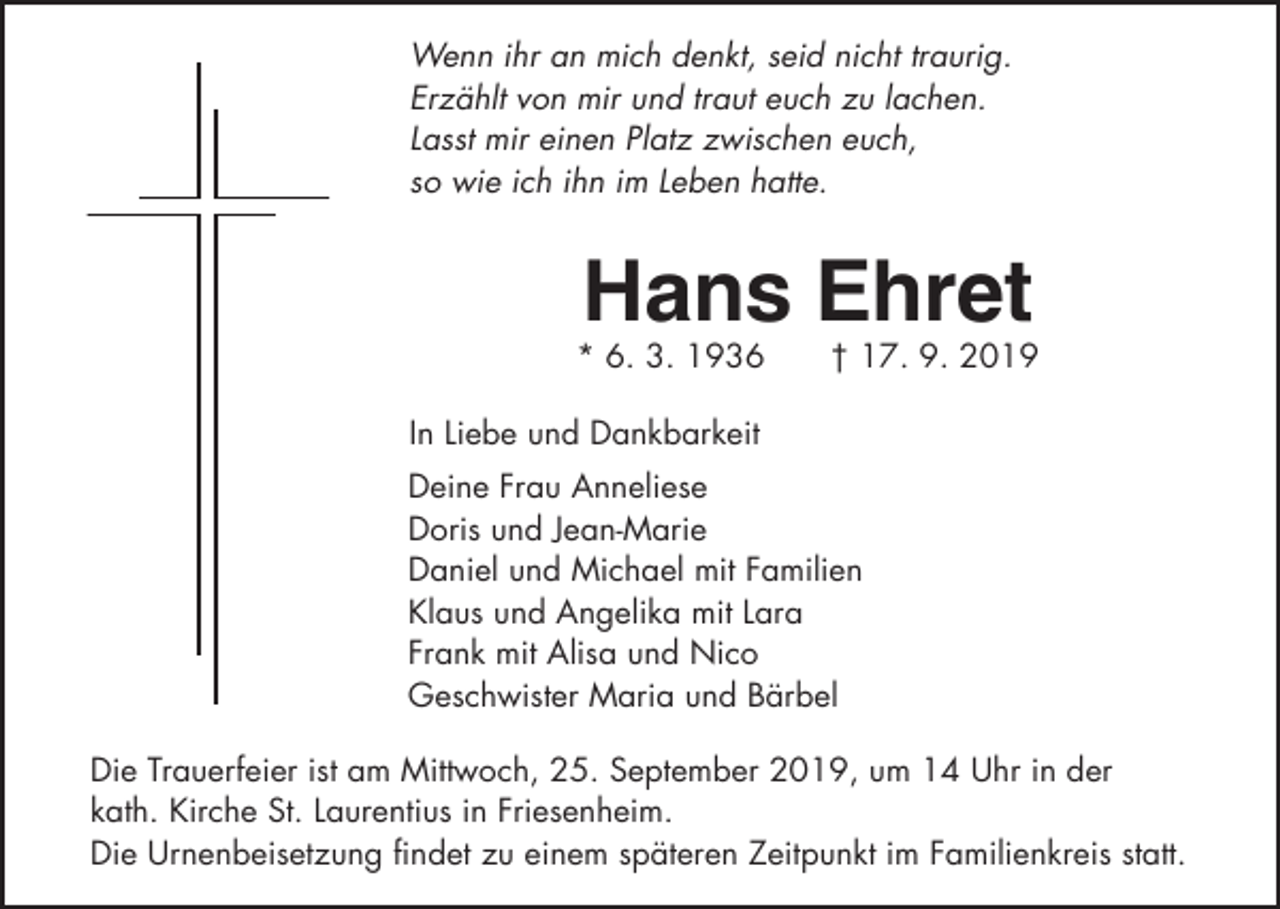 <p>Wenn ihr an mich denkt, seid nicht traurig.<br />Erzählt von mir und traut euch zu lachen.<br />Lasst mir einen Platz zwischen euch,<br />so wie ich ihn im Leben hatte.</p><p>Hans Ehret<br />* 6. 3. 1936</p><p>† 17. 9. 2019</p><p>In Liebe und Dankbarkeit<br />Deine Frau Anneliese<br />Doris und Jean-Marie<br />Daniel und Michael mit Familien<br />Klaus und Angelika mit Lara<br />Frank mit Alisa und Nico<br />Geschwister Maria und Bärbel<br />Die Trauerfeier ist am Mittwoch, 25. September 2019, um 14 Uhr in der<br />kath. Kirche St. Laurentius in Friesenheim.<br />Die Urnenbeisetzung findet zu einem späteren Zeitpunkt im Familienkreis statt.</p>