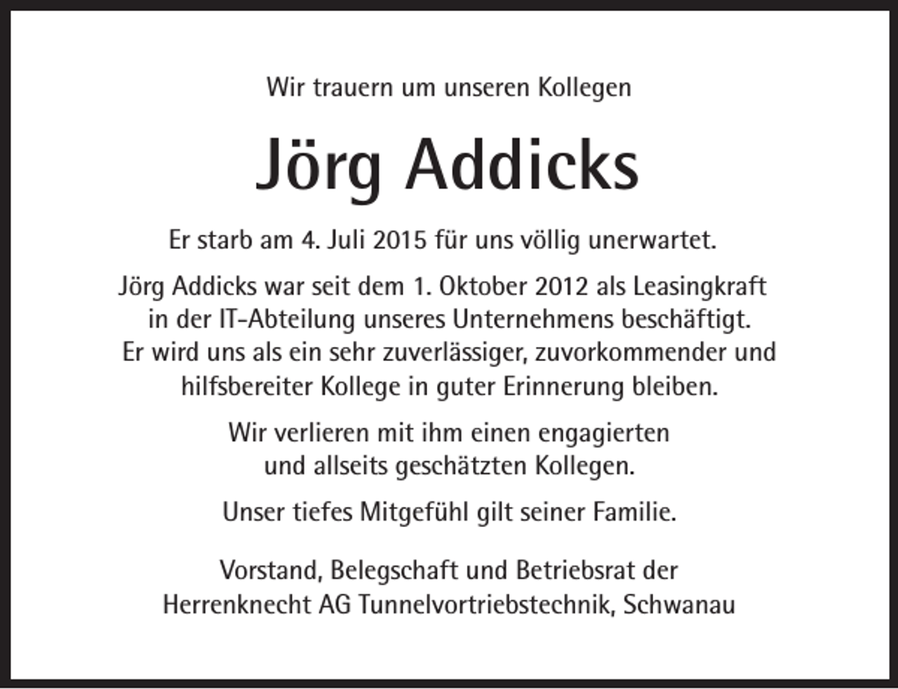 <p>Wir trauern um unseren Kollegen</p><p>Jörg Addicks<br />Er starb am 4. Juli 2015 für uns völlig unerwartet.<br />Jörg Addicks war seit dem 1. Oktober 2012 als Leasingkraft<br />in der IT-Abteilung unseres Unternehmens beschäftigt.<br />Er wird uns als ein sehr zuverlässiger, zuvorkommender und<br />hilfsbereiter Kollege in guter Erinnerung bleiben.<br />Wir verlieren mit ihm einen engagierten<br />und allseits geschätzten Kollegen.<br />Unser tiefes Mitgefühl gilt seiner Familie.<br />Vorstand, Belegschaft und Betriebsrat der<br />Herrenknecht AG Tunnelvortriebstechnik, Schwanau</p>