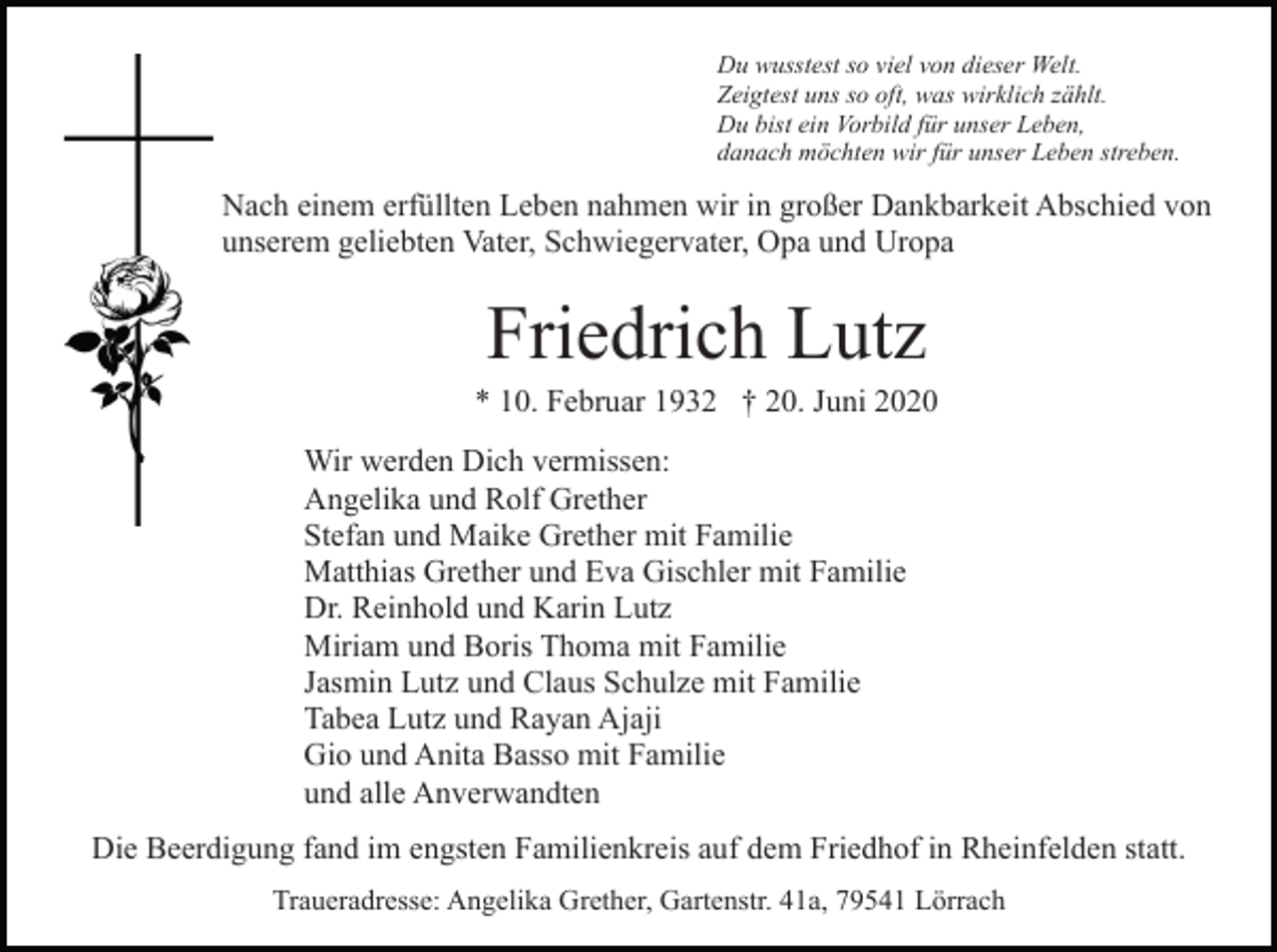 <p>Du wusstest so viel von dieser Welt.<br />Zeigtest uns so oft, was wirklich zählt.<br />Du bist ein Vorbild für unser Leben,<br />danach möchten wir für unser Leben streben.</p><p>Nach einem erfüllten Leben nahmen wir in großer Dankbarkeit Abschied von<br />unserem geliebten Vater, Schwiegervater, Opa und Uropa</p><p>Friedrich Lutz<br />* 10. Februar 1932 † 20. Juni 2020<br />Wir werden Dich vermissen:<br />Angelika und Rolf Grether<br />Stefan und Maike Grether mit Familie<br />Matthias Grether und Eva Gischler mit Familie<br />Dr. Reinhold und Karin Lutz<br />Miriam und Boris Thoma mit Familie<br />Jasmin Lutz und Claus Schulze mit Familie<br />Tabea Lutz und Rayan Ajaji<br />Gio und Anita Basso mit Familie<br />und alle Anverwandten<br />Die Beerdigung fand im engsten Familienkreis auf dem Friedhof in Rheinfelden statt.<br />Traueradresse: Angelika Grether, Gartenstr. 41a, 79541 Lörrach</p>
