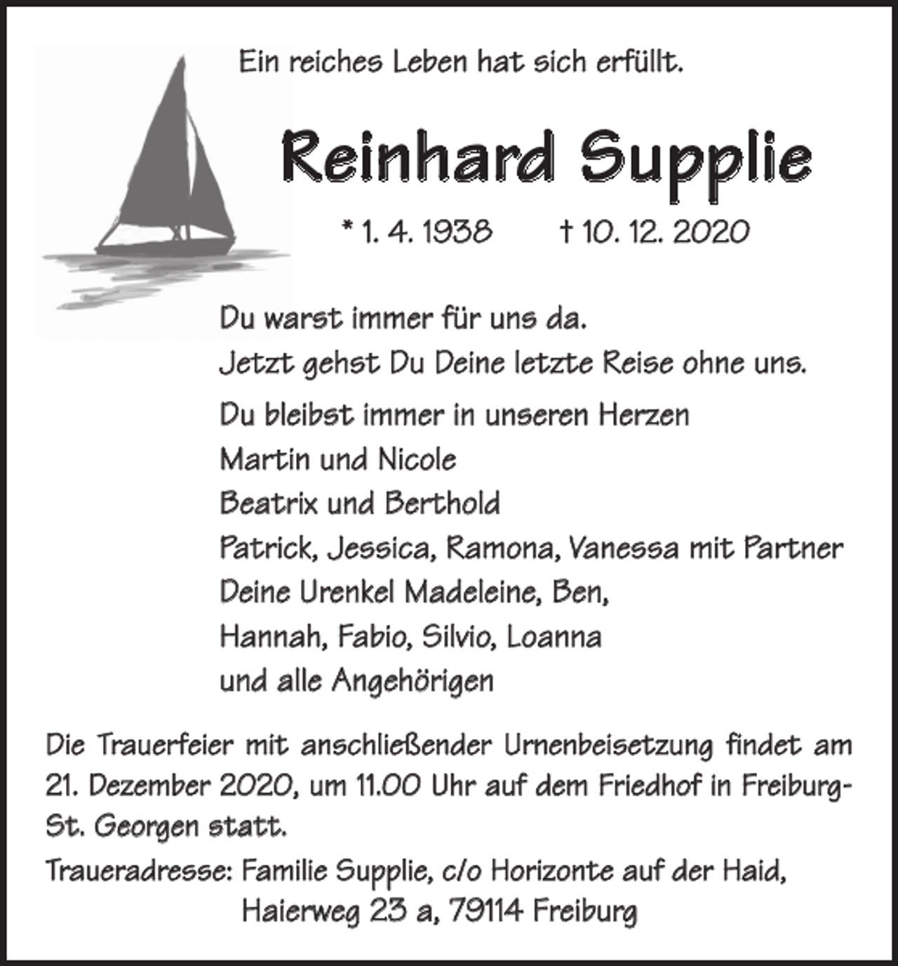 <p>Ein reiches Leben hat sich erfüllt.</p><p>Reinhard Supplie<br />* 1. 4. 1938 † 10. 12. 2020<br />Du warst immer für uns da.<br />Jetzt gehst Du Deine letzte Reise ohne uns.<br />Du bleibst immer in unseren Herzen<br />Martin und Nicole<br />Beatrix und Berthold<br />Patrick, Jessica, Ramona, Vanessa mit Partner<br />Deine Urenkel Madeleine, Ben,<br />Hannah, Fabio, Silvio, Loanna<br />und alle Angehörigen<br />Die Trauerfeier mit anschließender Urnenbeisetzung findet am<br />21. Dezember 2020, um 11.00 Uhr auf dem Friedhof in FreiburgSt. Georgen statt.<br />Traueradresse: Familie Supplie, c/o Horizonte auf der Haid,</p><p>Haierweg 23 a, 79114 Freiburg</p>