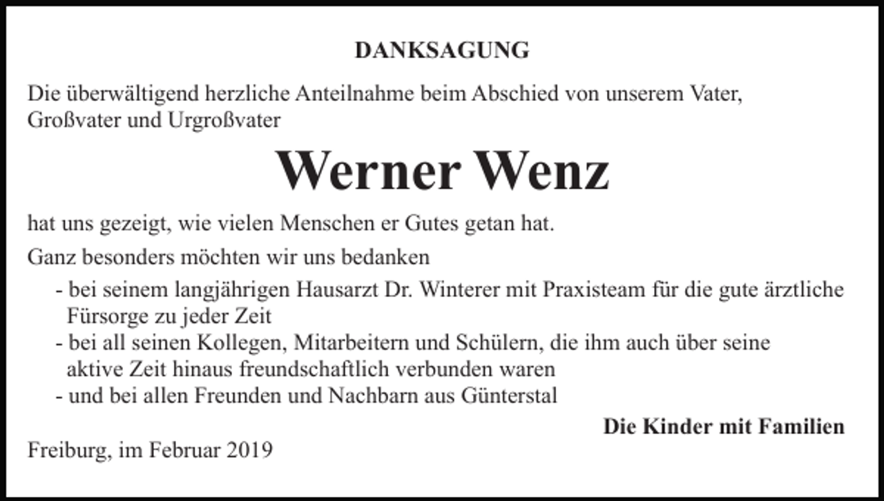 <p>DANKSAGUNG<br />Die überwältigend herzliche Anteilnahme beim Abschied von unserem Vater,<br />Großvater und Urgroßvater</p><p>Werner Wenz<br />hat uns gezeigt, wie vielen Menschen er Gutes getan hat.<br />Ganz besonders möchten wir uns bedanken<br />- bei seinem langjährigen Hausarzt Dr. Winterer mit Praxisteam für die gute ärztliche<br />Fürsorge zu jeder Zeit<br />- bei all seinen Kollegen, Mitarbeitern und Schülern, die ihm auch über seine<br />aktive Zeit hinaus freundschaftlich verbunden waren<br />- und bei allen Freunden und Nachbarn aus Günterstal<br />Die Kinder mit Familien<br />Freiburg, im Februar 2019</p>