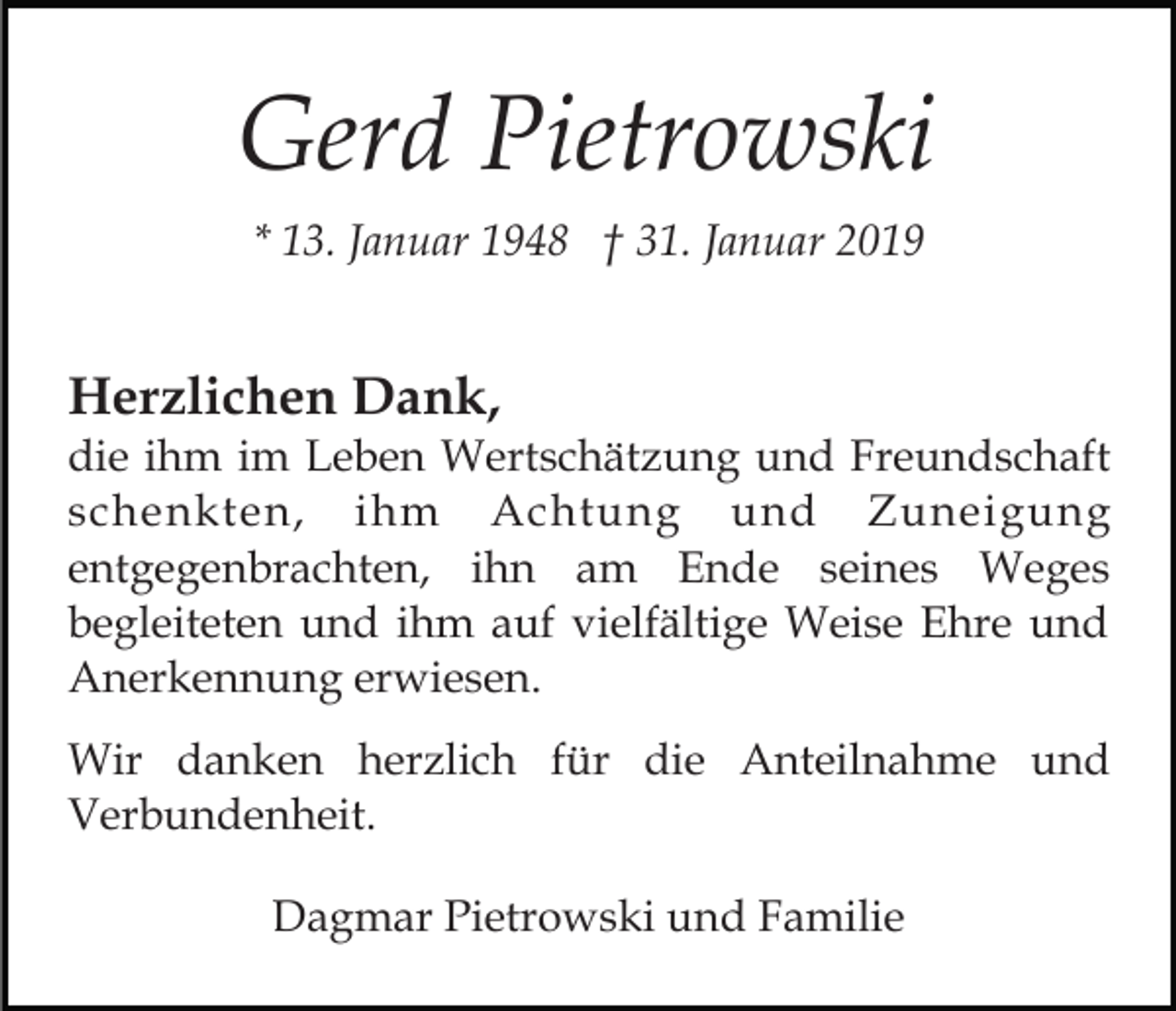 <p>Gerd Pietrowski<br />* 13. Januar 1948 † 31. Januar 2019</p><p>Herzlichen Dank,<br />die ihm im Leben Wertschätzung und Freundschaft<br />schenkten, ihm Achtung und Zuneigung<br />entgegenbrachten, ihn am Ende seines Weges<br />begleiteten und ihm auf vielfältige Weise Ehre und<br />Anerkennung erwiesen.<br />Wir danken herzlich für die Anteilnahme und<br />Verbundenheit.<br />Dagmar Pietrowski und Familie</p>