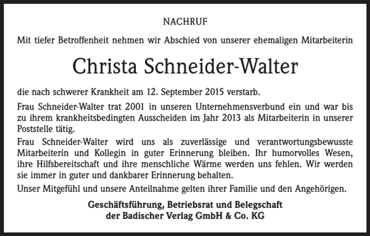 <p>NACHRUF<br />Mit tiefer Betroffenheit nehmen wir Abschied von unserer ehemaligen Mitarbeiterin</p><p>Christa Schneider-Walter<br />die nach schwerer Krankheit am 12. September 2015 verstarb.<br />Frau Schneider-Walter trat 2001 in unseren Unternehmensverbund ein und war bis<br />zu ihrem krankheitsbedingten Ausscheiden im Jahr 2013 als Mitarbeiterin in unserer<br />Poststelle tätig.<br />Frau Schneider-Walter wird uns als zuverlässige und verantwortungsbewusste<br />Mitarbeiterin und Kollegin in guter Erinnerung bleiben. Ihr humorvolles Wesen,<br />ihre Hilfsbereitschaft und ihre menschliche Wärme werden uns fehlen. Wir werden<br />sie immer in guter und dankbarer Erinnerung behalten.<br />Unser Mitgefühl und unsere Anteilnahme gelten ihrer Familie und den Angehörigen.<br />Geschäftsführung, Betriebsrat und Belegschaft<br />der Badischer Verlag GmbH &amp; Co. KG</p>
