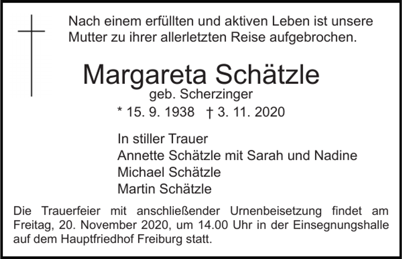 <p>Nach einem erfüllten und aktiven Leben ist unsere<br />Mutter zu ihrer allerletzten Reise aufgebrochen.</p><p>Margareta Schätzle<br />geb. Scherzinger<br />* 15. 9. 1938 † 3. 11. 2020</p><p>In stiller Trauer<br />Annette Schätzle mit Sarah und Nadine<br />Michael Schätzle<br />Martin Schätzle<br />Die Trauerfeier mit anschließender Urnenbeisetzung findet am<br />Freitag, 20. November 2020, um 14.00 Uhr in der Einsegnungshalle<br />auf dem Hauptfriedhof Freiburg statt.</p>
