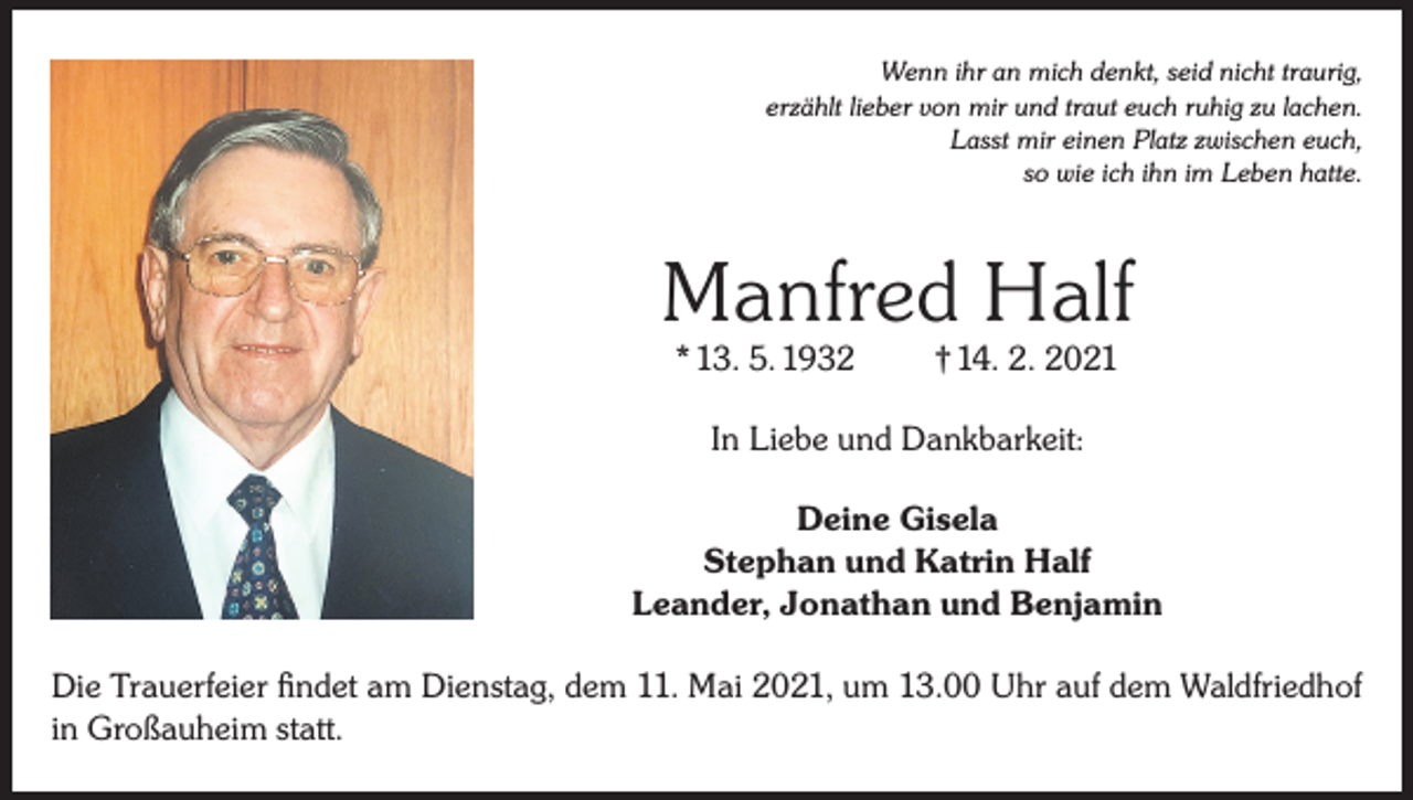 <p>Wenn ihr an mich denkt, seid nicht traurig,<br />erzählt lieber von mir und traut euch ruhig zu lachen.<br />Lasst mir einen Platz zwischen euch,<br />so wie ich ihn im Leben hatte.</p><p>Manfred Half<br />* 13. 5. 1932</p><p>† 14. 2. 2021</p><p>In Liebe und Dankbarkeit:<br />Deine Gisela<br />Stephan und Katrin Half<br />Leander, Jonathan und Benjamin<br />Die Trauerfeier findet am Dienstag, dem 11. Mai 2021, um 13.00 Uhr auf dem Waldfriedhof<br />in Großauheim statt.</p>