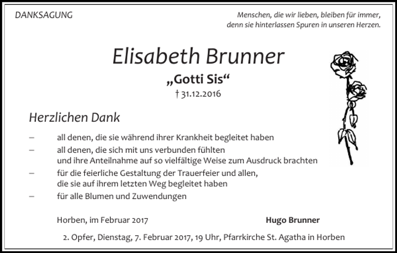 <p>DANKSAGUNG</p><p>Menschen, die wir lieben, bleiben für immer,<br />denn sie hinterlassen Spuren in unseren Herzen.</p><p>Elisabeth Brunner<br />„Gotti Sis“<br />† 31.12.2016</p><p>Herzlichen Dank<br /><br /><br /><br /></p><p>all denen, die sie während ihrer Krankheit begleitet haben<br />all denen, die sich mit uns verbunden fühlten<br />und ihre Anteilnahme auf so vielfältige Weise zum Ausdruck brachten<br />für die feierliche Gestaltung der Trauerfeier und allen,<br />die sie auf ihrem letzten Weg begleitet haben<br />für alle Blumen und Zuwendungen<br />Horben, im Februar 2017</p><p>Hugo Brunner</p><p>2. Opfer, Dienstag, 7. Februar 2017, 19 Uhr, Pfarrkirche St. Agatha in Horben</p>
