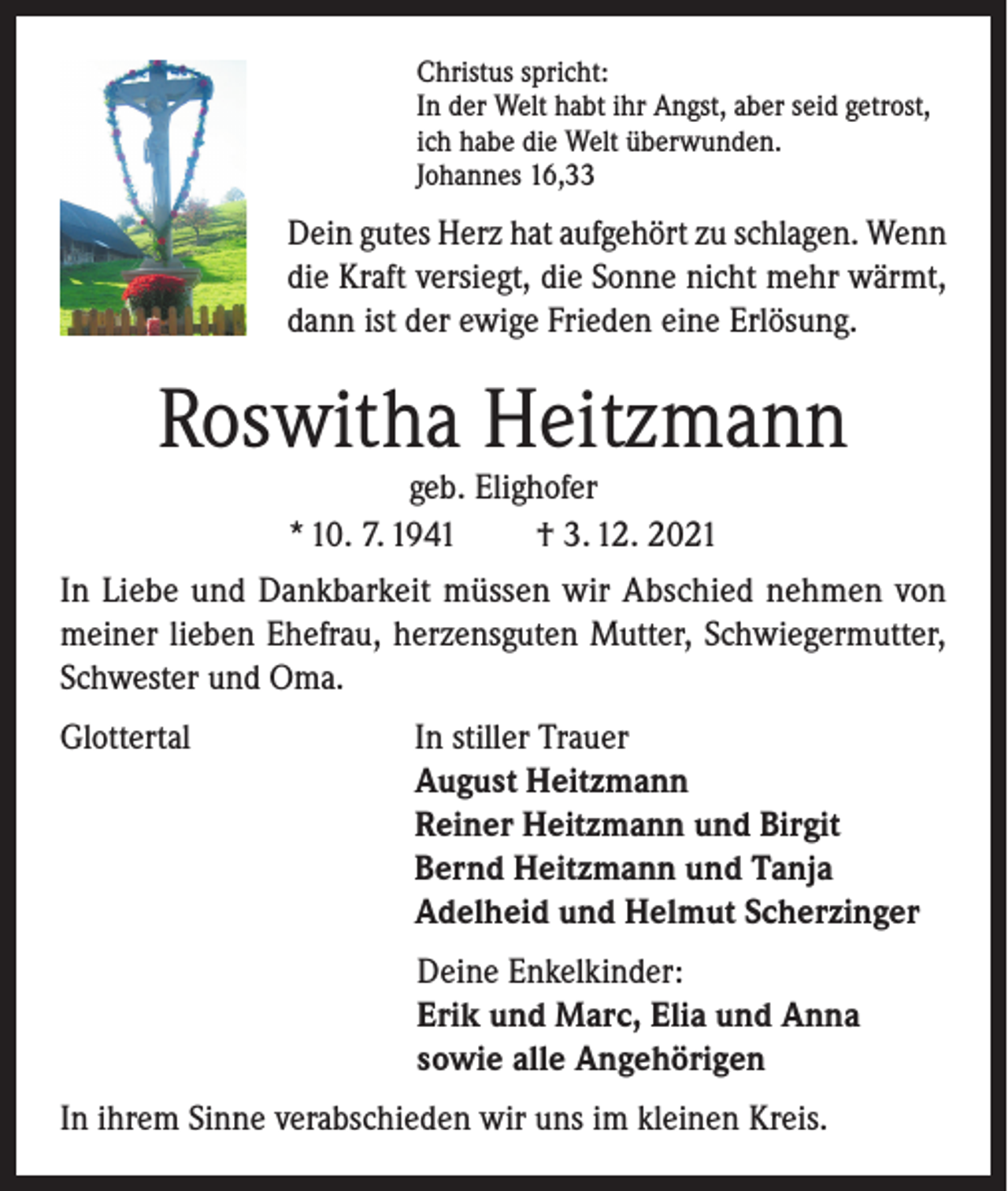 <p>Christus spricht:<br />In der Welt habt ihr Angst, aber seid getrost,<br />ich habe die Welt überwunden.<br />Johannes 16,33</p><p>Dein gutes Herz hat aufgehört zu schlagen. Wenn<br />die Kraft versiegt, die Sonne nicht mehr wärmt,<br />dann ist der ewige Frieden eine Erlösung.</p><p>Roswitha Heitzmann<br />geb. Elighofer<br />* 10. 7. 1941<br />† 3. 12. 2021</p><p>In Liebe und Dankbarkeit müssen wir Abschied nehmen von<br />meiner lieben Ehefrau, herzensguten Mutter, Schwiegermutter,<br />Schwester und Oma.<br />Glottertal In stiller Trauer<br />August Heitzmann<br />Reiner Heitzmann und Birgit<br />Bernd Heitzmann und Tanja<br />Adelheid und Helmut Scherzinger<br />Deine Enkelkinder:<br />Erik und Marc, Elia und Anna<br />sowie alle Angehörigen<br />In ihrem Sinne verabschieden wir uns im kleinen Kreis.</p>