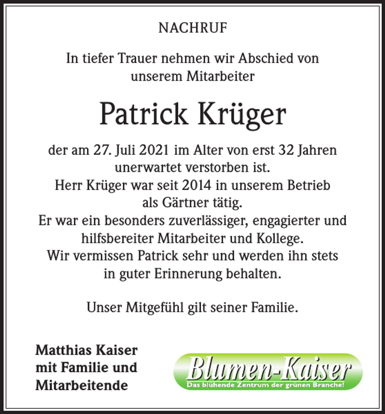 <p>NACHRUF<br />In tiefer Trauer nehmen wir Abschied von<br />unserem Mitarbeiter</p><p>Patrick Krüger<br />der am 27. Juli 2021 im Alter von erst 32 Jahren<br />unerwartet verstorben ist.<br />Herr Krüger war seit 2014 in unserem Betrieb<br />als Gärtner tätig.<br />Er war ein besonders zuverlässiger, engagierter und<br />hilfsbereiter Mitarbeiter und Kollege.<br />Wir vermissen Patrick sehr und werden ihn stets<br />in guter Erinnerung behalten.<br />Unser Mitgefühl gilt seiner Familie.<br />Matthias Kaiser<br />mit Familie und<br />Mitarbeitende</p>
