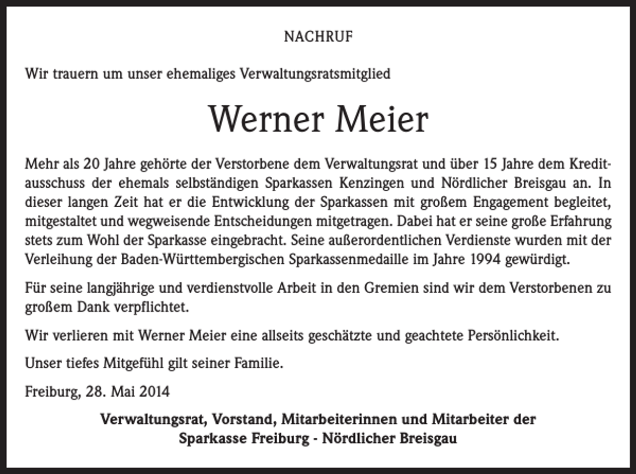 <p>NACHRUF<br />Wir trauern um unser ehemaliges Verwaltungsratsmitglied</p><p>Werner Meier<br />Mehr als 20 Jahre gehörte der Verstorbene dem Verwaltungsrat und über 15 Jahre dem Kreditausschuss der ehemals selbständigen Sparkassen Kenzingen und Nördlicher Breisgau an. In<br />dieser langen Zeit hat er die Entwicklung der Sparkassen mit großem Engagement begleitet,<br />mitgestaltet und wegweisende Entscheidungen mitgetragen. Dabei hat er seine große Erfahrung<br />stets zum Wohl der Sparkasse eingebracht. Seine außerordentlichen Verdienste wurden mit der<br />Verleihung der Baden-Württembergischen Sparkassenmedaille im Jahre 1994 gewürdigt.<br />Für seine langjährige und verdienstvolle Arbeit in den Gremien sind wir dem Verstorbenen zu<br />großem Dank verpflichtet.<br />Wir verlieren mit Werner Meier eine allseits geschätzte und geachtete Persönlichkeit.<br />Unser tiefes Mitgefühl gilt seiner Familie.<br />Freiburg, 28. Mai 2014<br />Verwaltungsrat, Vorstand, Mitarbeiterinnen und Mitarbeiter der<br />Sparkasse Freiburg - Nördlicher Breisgau</p>