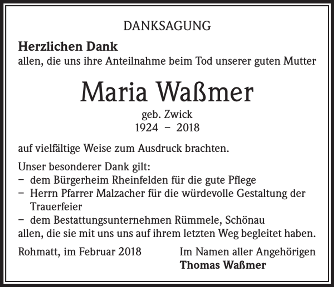 <p>DANKSAGUNG<br />Herzlichen Dank</p><p>allen, die uns ihre Anteilnahme beim Tod unserer guten Mutter</p><p>Maria Waßmer<br />geb. Zwick<br />1924 – 2018</p><p>auf vielfältige Weise zum Ausdruck brachten.<br />Unser besonderer Dank gilt:<br />– dem Bürgerheim Rheinfelden für die gute Pflege<br />– Herrn Pfarrer Malzacher für die würdevolle Gestaltung der<br />Trauerfeier<br />– dem Bestattungsunternehmen Rümmele, Schönau<br />allen, die sie mit uns uns auf ihrem letzten Weg begleitet haben.<br />Rohmatt, im Februar 2018 Im Namen aller Angehörigen<br />Thomas Waßmer</p>