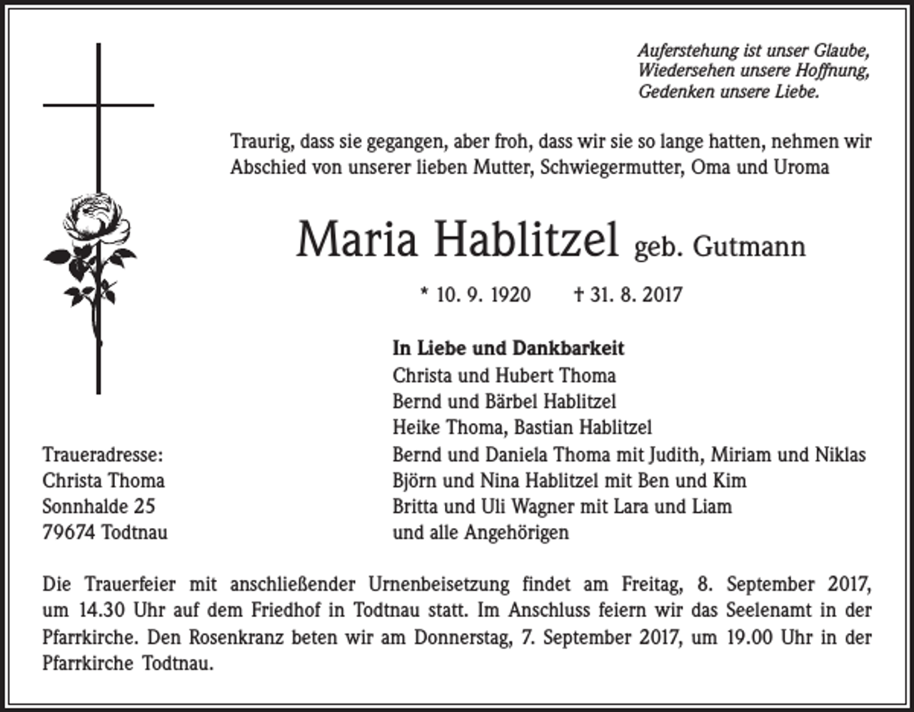 <p>Auferstehung ist unser Glaube,<br />Wiedersehen unsere Hoffnung,<br />Gedenken unsere Liebe.</p><p>Traurig, dass sie gegangen, aber froh, dass wir sie so lange hatten, nehmen wir<br />Abschied von unserer lieben Mutter, Schwiegermutter, Oma und Uroma</p><p>Maria Hablitzel geb. Gutmann<br />* 10. 9. 1920 † 31. 8. 2017</p><p>Traueradresse:<br />Christa Thoma<br />Sonnhalde 25<br />79674 Todtnau</p><p>In Liebe und Dankbarkeit<br />Christa und Hubert Thoma<br />Bernd und Bärbel Hablitzel<br />Heike Thoma, Bastian Hablitzel<br />Bernd und Daniela Thoma mit Judith, Miriam und Niklas<br />Björn und Nina Hablitzel mit Ben und Kim<br />Britta und Uli Wagner mit Lara und Liam<br />und alle Angehörigen</p><p>Die Trauerfeier mit anschließender Urnenbeisetzung findet am Freitag, 8. September 2017,<br />um 14.30 Uhr auf dem Friedhof in Todtnau statt. Im Anschluss feiern wir das Seelenamt in der<br />­Pfarr­kirche. Den Rosenkranz beten wir am Donnerstag, 7. September 2017, um 19.00 Uhr in der<br />Pfarr­kirche Todtnau.</p>
