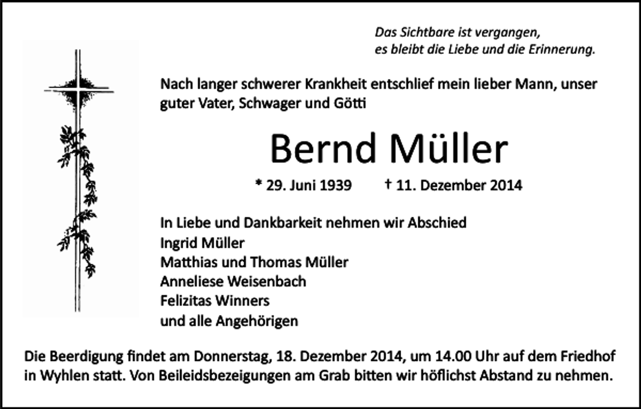 <p>Das Sichtbare ist vergangen,<br />es bleibt die Liebe und die Erinnerung.</p><p>Nach langer schwerer Krankheit entschlief mein lieber Mann, unser<br />guter Vater, Schwager und Gö�</p><p>Bernd Müller<br />* 29. Juni 1939</p><p>† 11. Dezember 2014</p><p>In Liebe und Dankbarkeit nehmen wir Abschied<br />Ingrid Müller<br />Ma�hias und Thomas Müller<br />Anneliese Weisenbach<br />Felizitas Winners<br />und alle Angehörigen<br />Die Beerdigung ﬁndet am Donnerstag, 18. Dezember 2014, um 14.00 Uhr auf dem Friedhof<br />in Wyhlen sta�. Von Beileidsbezeigungen am Grab bi�en wir höﬂichst Abstand zu nehmen.</p>