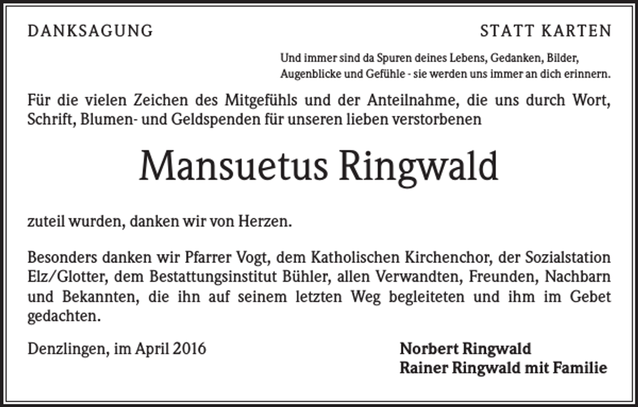 <p>DANKSAGUNG</p><p>S TA TT K A RTEN<br />Und immer sind da Spuren deines Lebens, Gedanken, Bilder,<br />Augenblicke und Gefühle - sie werden uns immer an dich erinnern.</p><p>Für die vielen Zeichen des Mitgefühls und der Anteilnahme, die uns durch Wort,<br />Schrift, Blumen- und Geldspenden für unseren lieben verstorbenen</p><p>Mansuetus Ringwald<br />zuteil wurden, danken wir von Herzen.<br />Besonders danken wir Pfarrer Vogt, dem Katholischen Kirchenchor, der Sozialstation<br />Elz/Glotter, dem Bestattungsinstitut Bühler, allen Verwandten, Freunden, Nachbarn<br />und Bekannten, die ihn auf seinem letzten Weg begleiteten und ihm im Gebet<br />gedachten.<br />Denzlingen, im April 2016</p><p>Norbert Ringwald<br />Rainer Ringwald mit Familie</p>