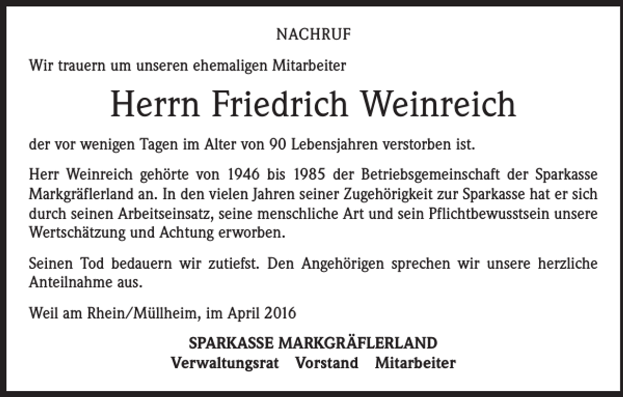 <p>NACHRUF<br />Wir trauern um unseren ehemaligen Mitarbeiter</p><p>Herrn Friedrich Weinreich<br />der vor wenigen Tagen im Alter von 90 Lebensjahren verstorben ist.<br />Herr Weinreich gehörte von 1946 bis 1985 der Betriebsgemeinschaft der Sparkasse<br />­Markgräflerland an. In den vielen Jahren seiner Zugehörigkeit zur Sparkasse hat er sich<br />durch seinen Arbeitseinsatz, seine menschliche Art und sein Pflichtbewusstsein unsere<br />Wertschätzung und Achtung erworben.<br />Seinen Tod bedauern wir zutiefst. Den Angehörigen sprechen wir unsere herzliche<br />Anteilnahme aus.<br />Weil am Rhein/Müllheim, im April 2016<br />SPARKASSE MARKGRÄFLERLAND<br />Verwaltungsrat Vorstand Mitarbeiter</p>