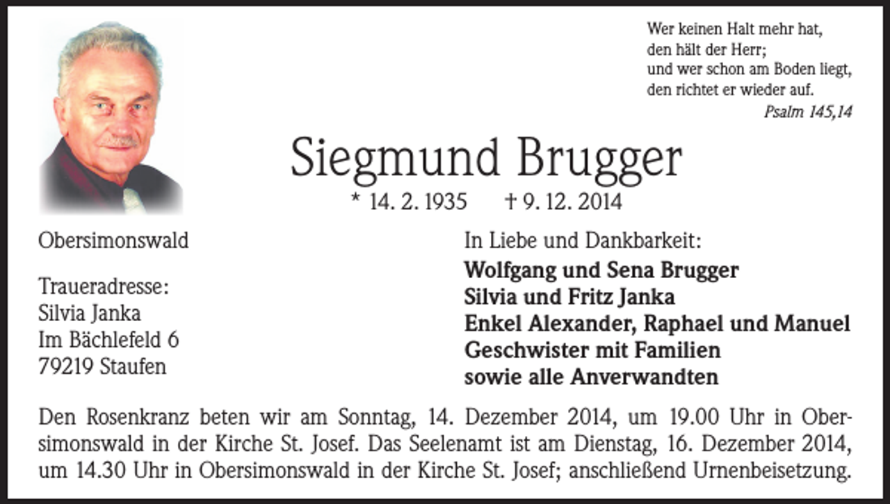 <p>Wer keinen Halt mehr hat,<br />den hält der Herr;<br />und wer schon am Boden liegt,<br />den richtet er wieder auf.<br />Psalm 145,14</p><p>Siegmund Brugger<br />* 14. 2. 1935 † 9. 12. 2014</p><p>Obersimonswald<br />Traueradresse:<br />Silvia Janka<br />Im Bächlefeld 6<br />79219 Staufen</p><p>In Liebe und Dankbarkeit:<br />Wolfgang und Sena Brugger<br />Silvia und Fritz Janka<br />Enkel Alexander, Raphael und Manuel<br />Geschwister mit Familien<br />sowie alle Anverwandten</p><p>Den Rosenkranz beten wir am Sonntag, 14. Dezember 2014, um 19.00 Uhr in Ober­<br />simonswald in der Kirche St. Josef. Das Seelenamt ist am Dienstag, 16. Dezember 2014,<br />um 14.30 Uhr in Obersimonswald in der Kirche St. Josef; anschließend Urnenbeisetzung.</p>