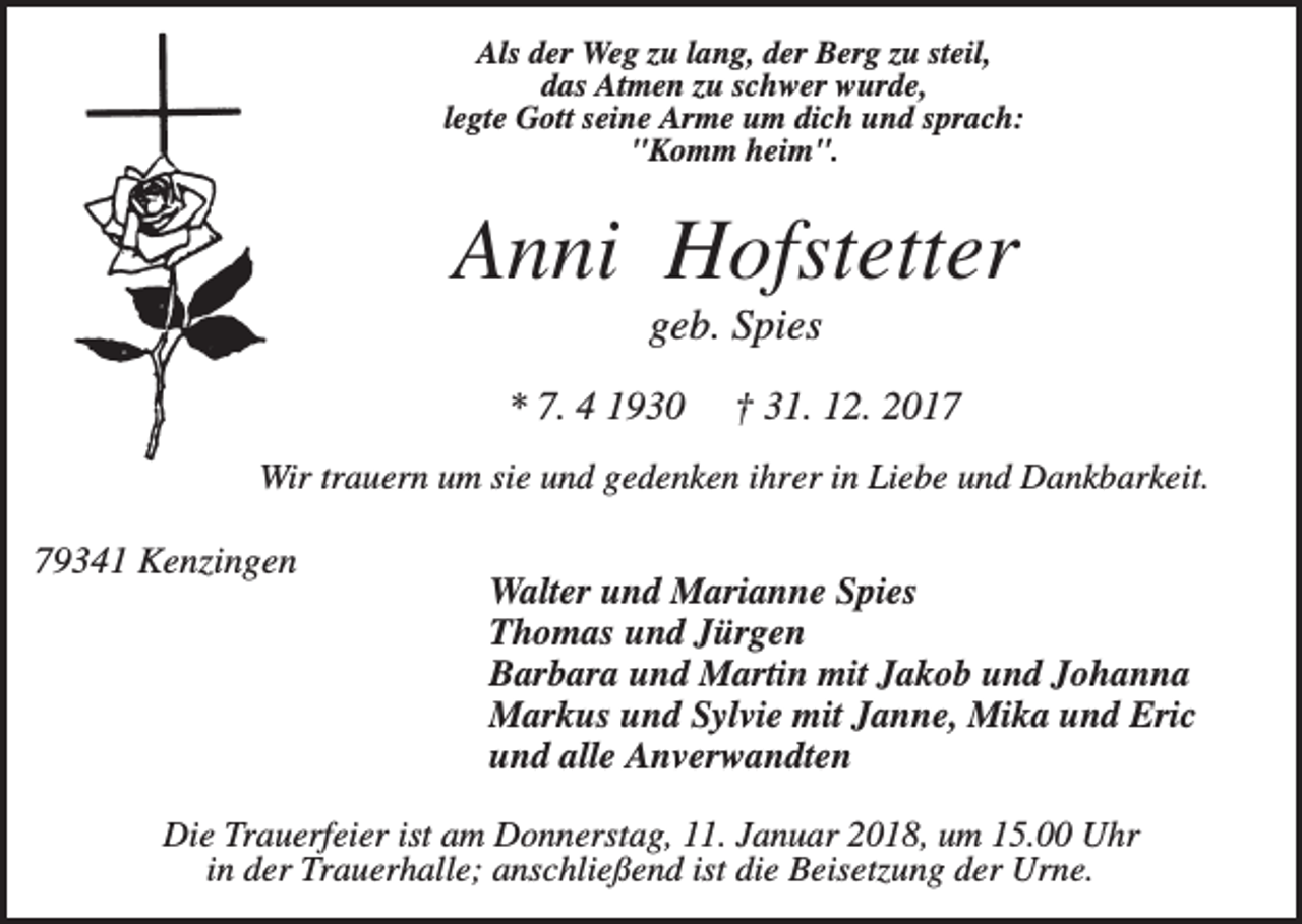 <p>Als der Weg zu lang, der Berg zu steil,<br />das Atmen zu schwer wurde,<br />legte Gott seine Arme um dich und sprach:<br />"Komm heim".</p><p>Anni Hofstetter<br />geb. Spies<br />* 7. 4 1930</p><p>† 31. 12. 2017</p><p>Wir trauern um sie und gedenken ihrer in Liebe und Dankbarkeit.</p><p>79341 Kenzingen</p><p>Walter und Marianne Spies<br />Thomas und Jürgen<br />Barbara und Martin mit Jakob und Johanna<br />Markus und Sylvie mit Janne, Mika und Eric<br />und alle Anverwandten</p><p>Die Trauerfeier ist am Donnerstag, 11. Januar 2018, um 15.00 Uhr<br />in der Trauerhalle; anschließend ist die Beisetzung der Urne.</p>