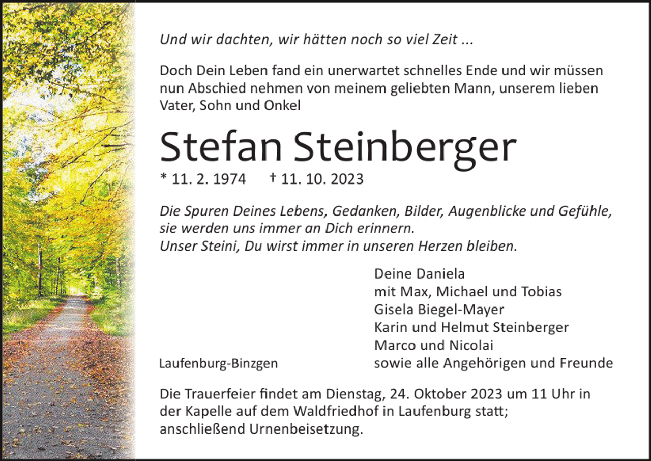 <p>Und wir dachten, wir hätten noch so viel Zeit ...<br />Doch Dein Leben fand ein unerwartet schnelles Ende und wir müssen<br />nun Abschied nehmen von meinem geliebten Mann, unserem lieben<br />Vater, Sohn und Onkel</p><p>Stefan Steinberger<br />* 11. 2. 1974</p><p>† 11. 10. 2023</p><p>Die Spuren Deines Lebens, Gedanken, Bilder, Augenblicke und Gefühle,<br />sie werden uns immer an Dich erinnern.<br />Unser Steini, Du wirst immer in unseren Herzen bleiben.</p><p>Laufenburg-Binzgen</p><p>Deine Daniela<br />mit Max, Michael und Tobias<br />Gisela Biegel-Mayer<br />Karin und Helmut Steinberger<br />Marco und Nicolai<br />sowie alle Angehörigen und Freunde</p><p>Die Trauerfeier findet am Dienstag, 24. Oktober 2023 um 11 Uhr in<br />der Kapelle auf dem Waldfriedhof in Laufenburg sta�;<br />anschließend Urnenbeisetzung.</p>