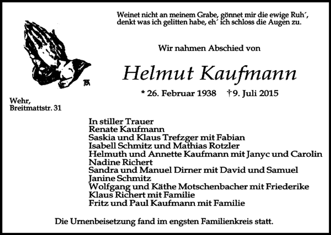 <p>Weinet nicht an meinem Grabe, gönnet mir die ewige Ruh´,<br />denkt was ich gelitten habe, eh´ ich schloss die Augen zu.</p><p>Wir nahmen Abschied von</p><p>Helmut Kaufmann<br />Wehr,<br />Breitmattstr. 31</p><p>* 26. Februar 1938</p><p>9. Juli 2015</p><p>In stiller Trauer<br />Renate Kaufmann<br />Saskia und Klaus Trefzger mit Fabian<br />Isabell Schmitz und Mathias Rotzler<br />Helmuth und Annette Kaufmann mit Janyc und Carolin<br />Nadine Richert<br />Sandra und Manuel Dirner mit David und Samuel<br />Janine Schmitz<br />Wolfgang und Käthe Motschenbacher mit Friederike<br />Klaus Richert mit Familie<br />Fritz und Paul Kaufmann mit Familie<br />Die Urnenbeisetzung fand im engsten Familienkreis statt.</p>
