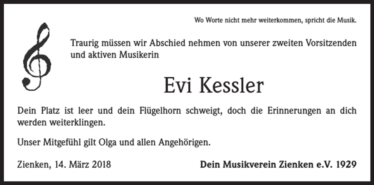 <p>Wo Worte nicht mehr weiterkommen, spricht die Musik.</p><p>Traurig müssen wir Abschied nehmen von unserer zweiten Vorsitzenden<br />und aktiven Musikerin</p><p>Evi Kessler<br />Dein Platz ist leer und dein Flügelhorn schweigt, doch die Erinnerungen an dich<br />­werden weiterklingen.<br />Unser Mitgefühl gilt Olga und allen Angehörigen.<br />Zienken, 14. März 2018</p><p>Dein Musikverein Zienken e.V. 1929</p>