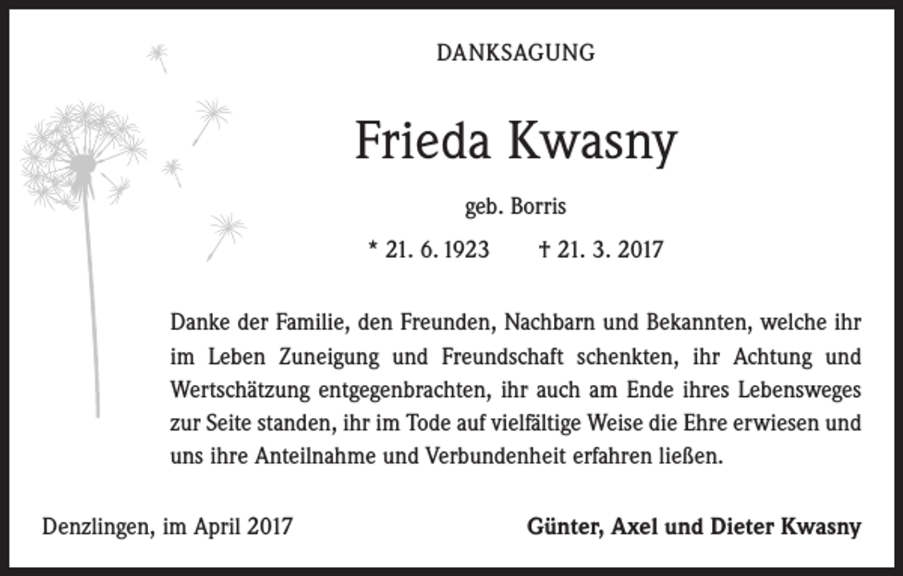 <p>DANKSAGUNG</p><p>Frieda Kwasny<br />geb. Borris<br />* 21. 6. 1923 † 21. 3. 2017<br />Danke der Familie, den Freunden, Nachbarn und Bekannten, welche ihr<br />im Leben Zuneigung und Freundschaft schenkten, ihr Achtung und<br />­Wertschätzung entgegenbrachten, ihr auch am Ende ihres Lebensweges<br />zur Seite standen, ihr im Tode auf vielfältige Weise die Ehre erwiesen und<br />uns ihre Anteilnahme und Verbundenheit erfahren ließen.<br />Denzlingen, im April 2017</p><p>Günter, Axel und Dieter Kwasny</p>