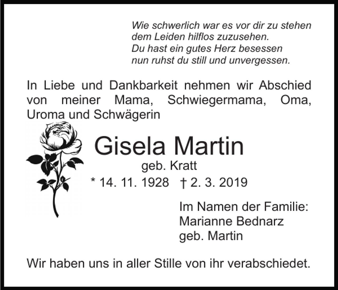 <p>Wie schwerlich war es vor dir zu stehen<br />dem Leiden hilflos zuzusehen.<br />Du hast ein gutes Herz besessen<br />nun ruhst du still und unvergessen.</p><p>In Liebe und Dankbarkeit nehmen wir Abschied<br />von meiner Mama, Schwiegermama, Oma,<br />Uroma und Schwägerin</p><p>Gisela Martin</p><p>geb. Kratt<br />* 14. 11. 1928 † 2. 3. 2019<br />Im Namen der Familie:<br />Marianne Bednarz<br />geb. Martin<br />Wir haben uns in aller Stille von ihr verabschiedet.</p>