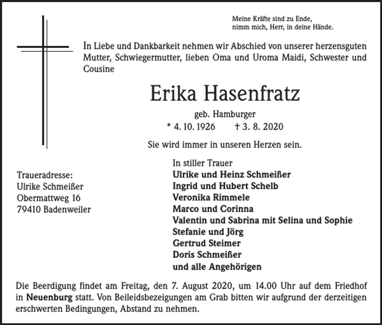 <p>Meine Kräfte sind zu Ende,<br />nimm mich, Herr, in deine Hände.</p><p>In Liebe und Dankbarkeit nehmen wir Abschied von unserer herzensguten</p><p>Mutter, Schwiegermutter, lieben Oma und Uroma Maidi, Schwester und<br />Cousine</p><p>Erika Hasenfratz<br />geb. Hamburger<br />* 4. 10. 1926 † 3. 8. 2020<br />Sie wird immer in unseren Herzen sein.<br />Traueradresse:<br />Ulrike Schmeißer<br />Obermattweg 16<br />79410 Badenweiler</p><p>In stiller Trauer<br />Ulrike und Heinz Schmeißer<br />Ingrid und Hubert Schelb<br />Veronika Rimmele<br />Marco und Corinna<br />Valentin und Sabrina mit Selina und Sophie<br />Stefanie und Jörg<br />Gertrud Steimer<br />Doris Schmeißer<br />und alle Angehörigen</p><p>Die Beerdigung findet am Freitag, den 7. August 2020, um 14.00 Uhr auf dem Friedhof<br />in Neuenburg statt. Von Beileidsbezeigungen am Grab bitten wir aufgrund der derzeitigen<br />erschwerten Bedingungen, Abstand zu nehmen.</p>