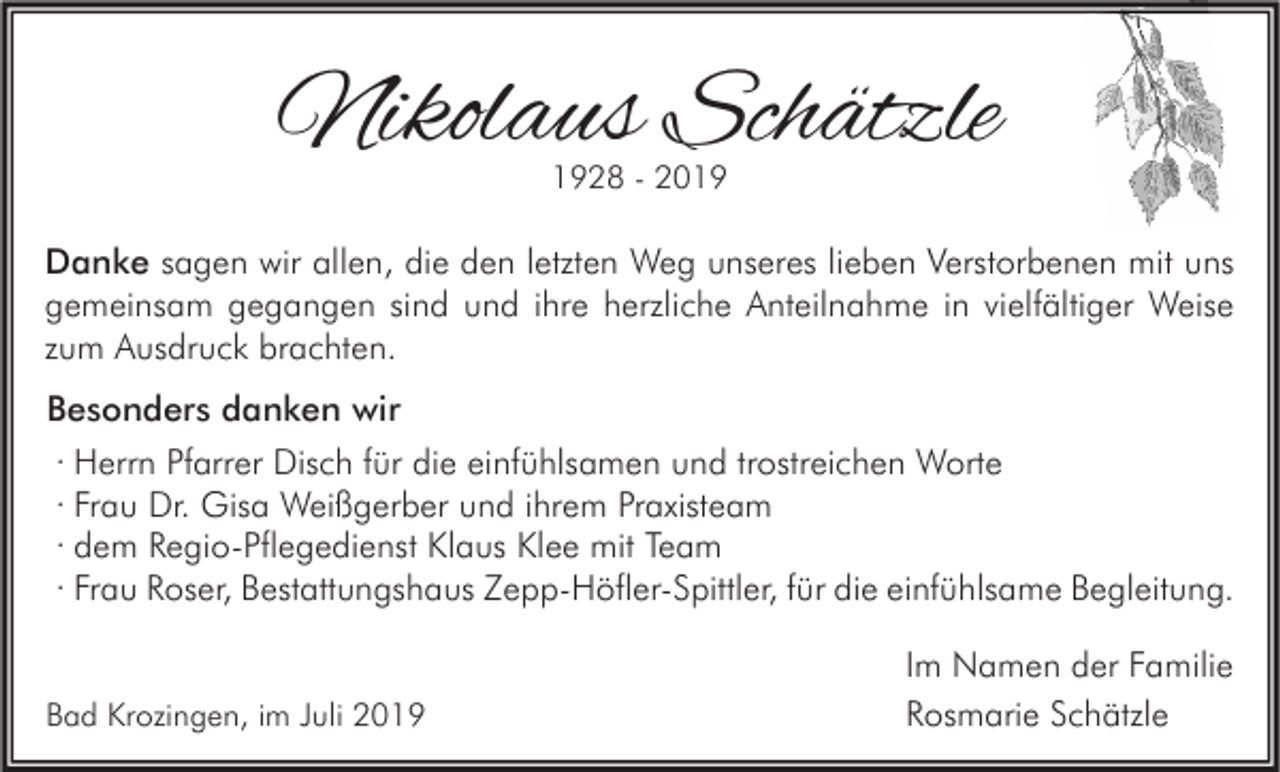 <p>Nikolaus Schätzle<br />1928 - 2019</p><p>Danke sagen wir allen, die den letzten Weg unseres lieben Verstorbenen mit uns<br />gemeinsam gegangen sind und ihre herzliche Anteilnahme in vielfältiger Weise<br />zum Ausdruck brachten.<br />Besonders danken wir<br />· Herrn Pfarrer Disch für die einfühlsamen und trostreichen Worte<br />· Frau Dr. Gisa Weißgerber und ihrem Praxisteam<br />· dem Regio-Pflegedienst Klaus Klee mit Team<br />· Frau Roser, Bestattungshaus Zepp-Höfler-Spittler, für die einfühlsame Begleitung.</p><p>Bad Krozingen, im Juli 2019</p><p>Im Namen der Familie<br />Rosmarie Schätzle</p>