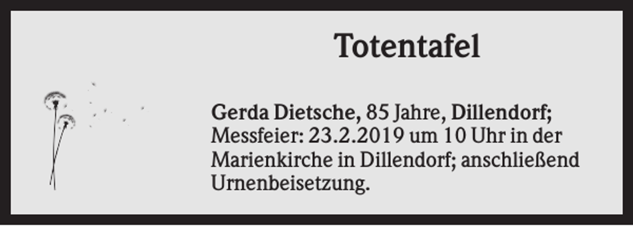 <p>Totentafel<br />Gerda Dietsche, 85 Jahre, Dillendorf;<br />Messfeier: 23.2.2019 um 10 Uhr in der<br />Marienkirche in Dillendorf; anschließend<br />Urnenbeisetzung.</p>
