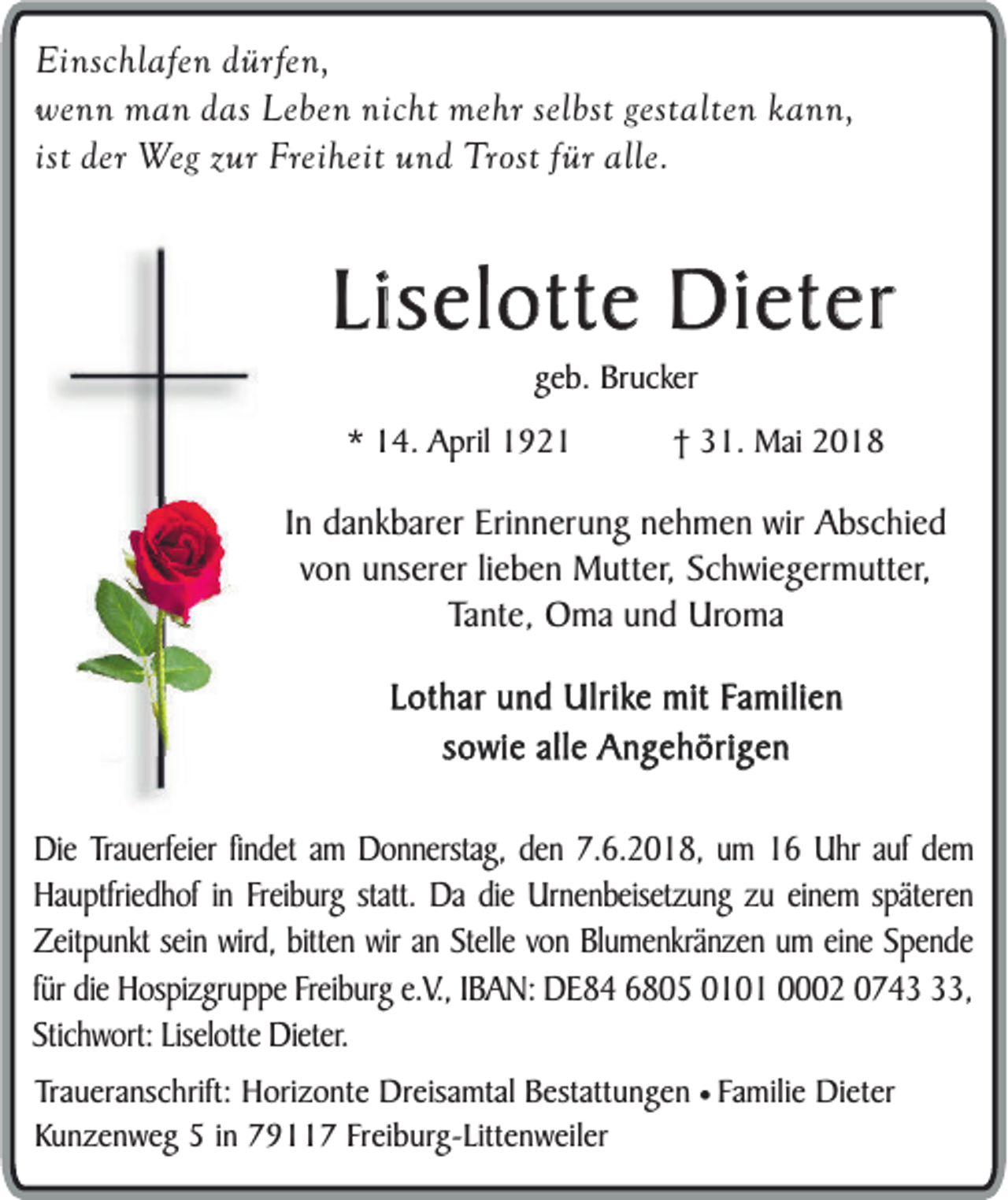 <p>Einschlafen dürfen,<br />wenn man das Leben nicht mehr selbst gestalten kann,<br />ist der Weg zur Freiheit und Trost für alle.</p><p>Liselotte Dieter<br />geb. Brucker</p><p>* 14. April 1921</p><p>† 31. Mai 2018</p><p>In dankbarer Erinnerung nehmen wir Abschied<br />von unserer lieben Mutter, Schwiegermutter,<br />Tante, Oma und Uroma<br />Lothar und Ulrike mit Familien<br />sowie alle Angehörigen<br />Die Trauerfeier findet am Donnerstag, den 7.6.2018, um 16 Uhr auf dem<br />Hauptfriedhof in Freiburg statt. Da die Urnenbeisetzung zu einem späteren<br />Zeitpunkt sein wird, bitten wir an Stelle von Blumenkränzen um eine Spende<br />für die Hospizgruppe Freiburg e.V., IBAN: DE84 6805 0101 0002 0743,<br />Stichwort: Liselotte Dieter.<br />Traueranschrift: Horizonte Dreisamtal Bestattungen ¥ Familie Dieter<br />Kunzenweg 5 in 79117 Freiburg-Littenweiler</p>
