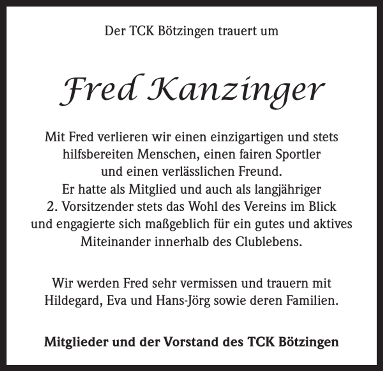 <p>Der TCK Bötzingen trauert um</p><p>Fred Kanzinger<br />Mit Fred verlieren wir einen einzigartigen und stets<br />hilfsbereiten Menschen, einen fairen Sportler<br />und einen verlässlichen Freund.<br />Er hatte als Mitglied und auch als langjähriger<br />2. Vorsitzender stets das Wohl des Vereins im Blick<br />und engagierte sich maßgeblich für ein gutes und aktives<br />Miteinander innerhalb des Clublebens.<br />Wir werden Fred sehr vermissen und trauern mit<br />Hildegard, Eva und Hans-Jörg sowie deren Familien.<br />Mitglieder und der Vorstand des TCK Bötzingen</p>