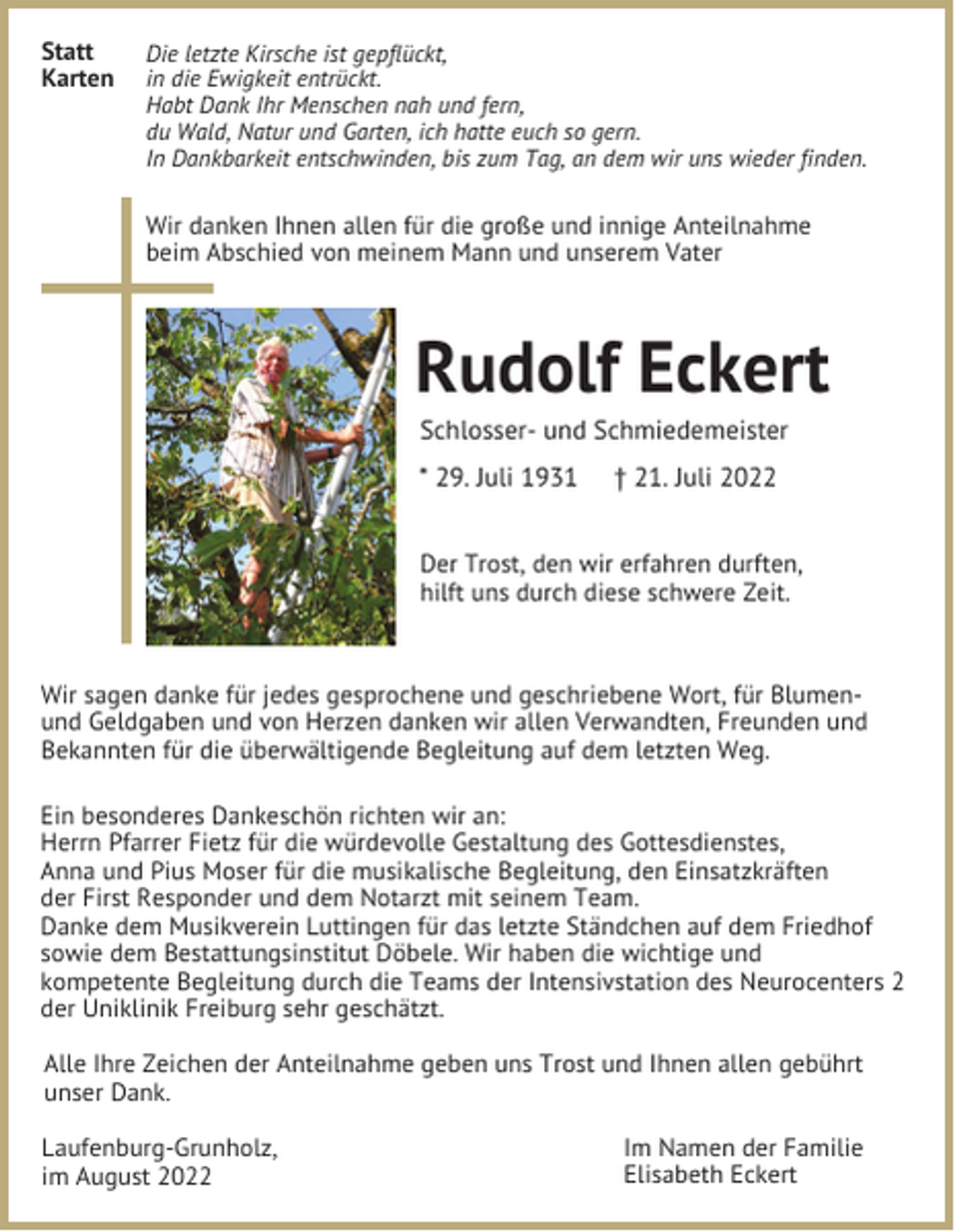 <p>Statt<br />Karten</p><p>Die letzte Kirsche ist gepflückt,<br />in die Ewigkeit entrückt.<br />Habt Dank Ihr Menschen nah und fern,<br />du Wald, Natur und Garten, ich hatte euch so gern.<br />In Dankbarkeit entschwinden, bis zum Tag, an dem wir uns wieder finden.</p><p>Wir danken Ihnen allen für die große und innige Anteilnahme<br />beim Abschied von meinem Mann und unserem Vater</p><p>Rudolf Eckert<br />Schlosser- und Schmiedemeister<br />* 29. Juli 1931</p><p>† 21. Juli 2022</p><p>Der Trost, den wir erfahren durften,<br />hilft uns durch diese schwere Zeit.</p><p>Wir sagen danke für jedes gesprochene und geschriebene Wort, für Blumenund Geldgaben und von Herzen danken wir allen Verwandten, Freunden und<br />Bekannten für die überwältigende Begleitung auf dem letzten Weg.<br />Ein besonderes Dankeschön richten wir an:<br />Herrn Pfarrer Fietz für die würdevolle Gestaltung des Gottesdienstes,<br />Anna und Pius Moser für die musikalische Begleitung, den Einsatzkräften<br />der First Responder und dem Notarzt mit seinem Team.<br />Danke dem Musikverein Luttingen für das letzte Ständchen auf dem Friedhof<br />sowie dem Bestattungsinstitut Döbele. Wir haben die wichtige und<br />kompetente Begleitung durch die Teams der Intensivstation des Neurocenters 2<br />der Uniklinik Freiburg sehr geschätzt.<br />Alle Ihre Zeichen der Anteilnahme geben uns Trost und Ihnen allen gebührt<br />unser Dank.<br />Laufenburg-Grunholz,<br />im August 2022</p><p>Im Namen der Familie<br />Elisabeth Eckert</p>