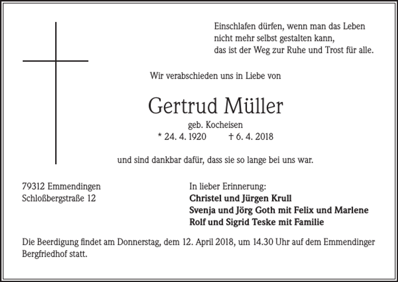 <p>Einschlafen dürfen, wenn man das Leben<br />nicht mehr selbst gestalten kann,<br />das ist der Weg zur Ruhe und Trost für alle.<br />Wir verabschieden uns in Liebe von</p><p>Gertrud Müller<br />geb. Kocheisen<br />* 24. 4. 1920<br />† 6. 4. 2018</p><p>und sind dankbar dafür, dass sie so lange bei uns war.<br />79312 Emmendingen<br />Schloßbergstraße 12</p><p>In lieber Erinnerung:<br />Christel und Jürgen Krull<br />Svenja und Jörg Goth mit Felix und Marlene<br />Rolf und Sigrid Teske mit Familie</p><p>Die Beerdigung findet am Donnerstag, dem 12. April 2018, um 14.30 Uhr auf dem Emmendinger<br />Bergfriedhof statt.</p>