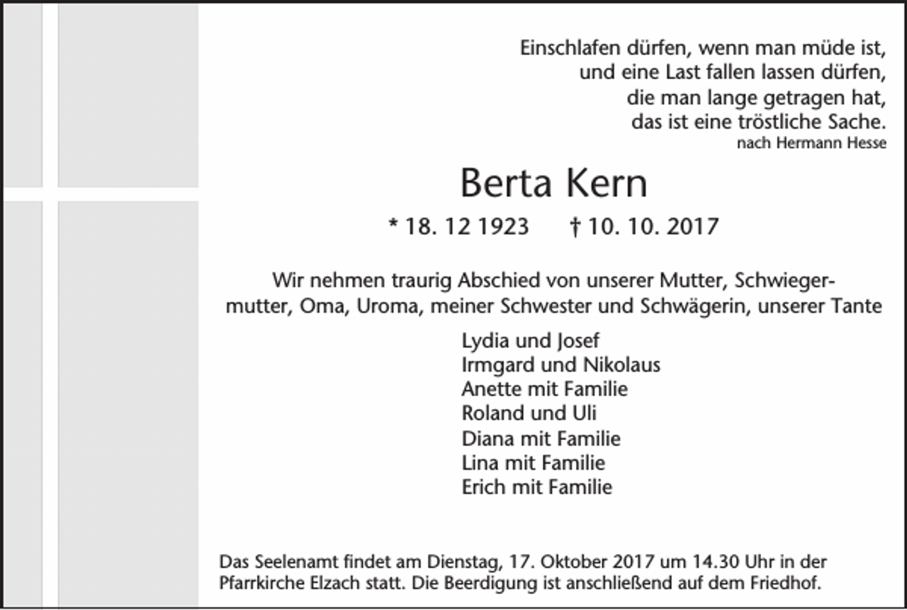 <p>EEinschlafen<br />in sc h la fe n ddürfen,<br />ü rfe n , wenn<br />w e n n mman<br />a n müde<br />m ü d e ist,<br />ist,<br />u n d eine<br />e in e Last<br />L a st fallen<br />fa lle n la<br />sse n dürfen,<br />d ü rfe n ,<br />und<br />lassen<br />die<br />lange<br />d ie man<br />m a n la<br />n g e getragen<br />g e tra g e n hat,<br />h a t,<br />ddas<br />a s ist<br />ist eine<br />e in e tröstliche<br />trö stlic h e SSache.<br />ach e.<br />nnach<br />a c h HHermann<br />e rm a n n HHesse<br />e sse</p><p>BBerta<br />e rta Kern<br />K e rn<br />** 18.<br />1 8 . 12<br />1 2 11</p><p>†† 110.<br />0 . 110.<br />0 . 22</p><p>WWir<br />ir nnehmen<br />e h m e n traurig<br />tra u rig AAbschied<br />b sc h ie d vvon<br />o n unserer<br />u n se re r Mutter,<br />M u tte r, SSchwiegerc h w ie g e rm u tte r, OOma,<br />m a , Uroma,<br />U ro m a , meiner<br />m e in e r SSchwester<br />c h w e ste r uund<br />n d Schwägerin,<br />S c h w ä g e rin , uunserer<br />n se re r Tante<br />T a n te<br />mutter,<br />LLydia<br />y d ia uund<br />n d Jo<br />Josef<br />se f<br />Irm<br />g a rd uund<br />n d Nikolaus<br />N ik o la u s<br />Irmgard<br />AAnette<br />n e tte mmit<br />it FFamilie<br />a m ilie<br />RRoland<br />o la n d uund<br />n d UUlili<br />DDiana<br />ia n a mmit<br />it FFamilie<br />a m ilie<br />LLina<br />in a mmit<br />it FFamilie<br />a m ilie<br />EErich<br />ric h mmit<br />it FFamilie<br />a m ilie</p><p>DDas<br />a s SSeelenamt<br />e e le n a m t fin<br />findet<br />d e t aam<br />m DDienstag,<br />ie n sta g , 117.<br />7 . OOktober<br />k to b e r 22017<br />0 1 7 uum<br />m 14.30<br />1 4 .3 0 Uhr<br />U h r in<br />in der<br />d er<br />Pfarrkirche<br />P fa rrk irc h e Elzach<br />E lz a c h statt.<br />sta tt. DDie<br />ie Beerdigung<br />B e e rd ig u n g ist<br />ist anschließend<br />a n sc h lie ß e n d aauf<br />u f ddem<br />e m FFriedhof.<br />rie d h o f.</p>