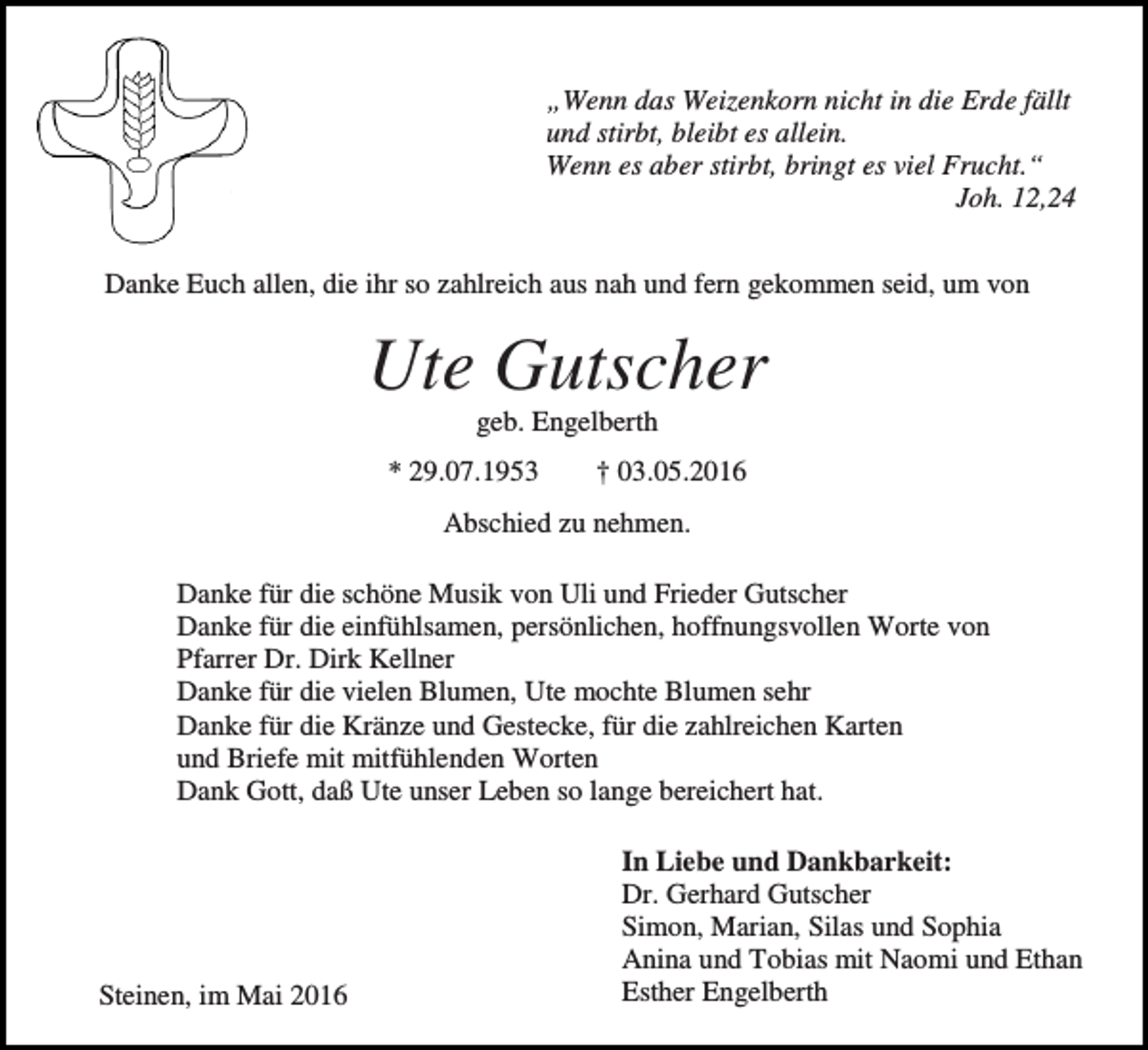 <p>„Wenn das Weizenkorn nicht in die Erde fällt<br />und stirbt, bleibt es allein.<br />Wenn es aber stirbt, bringt es viel Frucht.“<br />Joh. 12,24<br />Danke Euch allen, die ihr so zahlreich aus nah und fern gekommen seid, um von</p><p>Ute Gutscher<br />geb. Engelberth<br />* 29.07.1953</p><p>† 03.05.2016</p><p>Abschied zu nehmen.<br />Danke für die schöne Musik von Uli und Frieder Gutscher<br />Danke für die einfühlsamen, persönlichen, hoffnungsvollen Worte von<br />Pfarrer Dr. Dirk Kellner<br />Danke für die vielen Blumen, Ute mochte Blumen sehr<br />Danke für die Kränze und Gestecke, für die zahlreichen Karten<br />und Briefe mit mitfühlenden Worten<br />Dank Gott, daß Ute unser Leben so lange bereichert hat.</p><p>Steinen, im Mai 2016</p><p>In Liebe und Dankbarkeit:<br />Dr. Gerhard Gutscher<br />Simon, Marian, Silas und Sophia<br />Anina und Tobias mit Naomi und Ethan<br />Esther Engelberth</p>