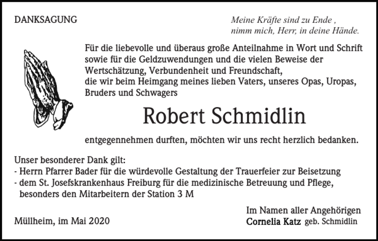 <p>Meine Kräfte sind zu Ende ,<br />nimm mich, Herr, in deine Hände.</p><p>DANKSAGUNG</p><p>Für die liebevolle und überaus große Anteilnahme in Wort und Schrift<br />sowie für die Geldzuwendungen und die vielen Beweise der<br />Wertschätzung, Verbundenheit und Freundschaft,<br />die wir beim Heimgang meines lieben Vaters, unseres Opas, Uropas,<br />Bruders und Schwagers</p><p>Robert Schmidlin<br />entgegennehmen durften, möchten wir uns recht herzlich bedanken.<br />Unser besonderer Dank gilt:<br />- Herrn Pfarrer Bader für die würdevolle Gestaltung der Trauerfeier zur Beisetzung<br />- dem St. Josefskrankenhaus Freiburg für die medizinische Betreuung und Pflege,<br />besonders den Mitarbeitern der Station 3 M<br />Im Namen aller Angehörigen<br />Müllheim, im Mai 2020</p><p>geb. Schmidlin</p>