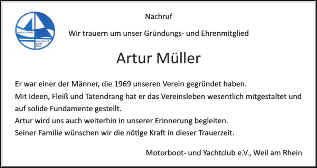 <p>Nachruf<br />Wir trauern um unser Gründungs­ und Ehrenmitglied</p><p>Artur Müller<br />Er war einer der Männer, die 1969 unseren Verein gegründet haben.<br />Mit Ideen, Fleiß und Tatendrang hat er das Vereinsleben wesentlich mitgestaltet und<br />auf solide Fundamente gestellt.<br />Artur wird uns auch weiterhin in unserer Erinnerung begleiten.<br />Seiner Familie wünschen wir die nö�ge Kra� in dieser Trauerzeit.<br />Motorboot­ und Yachtclub e.V., Weil am Rhein</p>