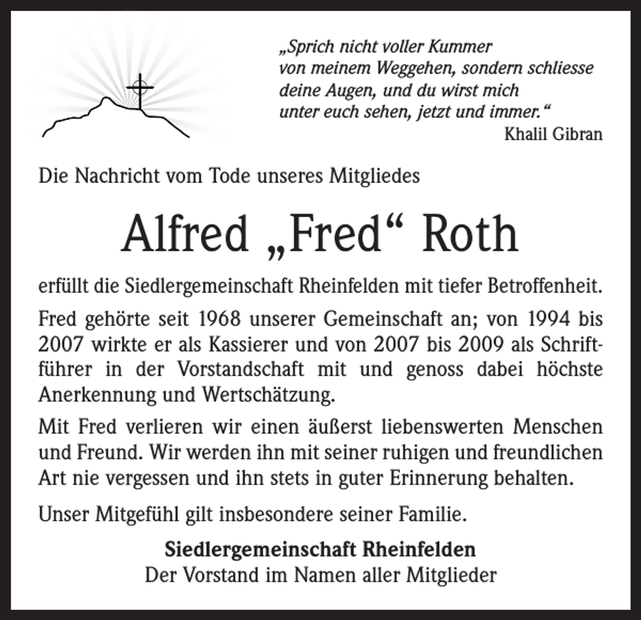 <p>„Sprich nicht voller Kummer<br />von meinem Weggehen, sondern schliesse<br />deine Augen, und du wirst mich<br />unter euch sehen, jetzt und immer.“</p><p>Khalil Gibran</p><p>Die Nachricht vom Tode unseres Mitgliedes</p><p>Alfred „Fred“ Roth<br />erfüllt die Siedlergemeinschaft Rheinfelden mit tiefer Betroffenheit.<br />Fred gehörte seit 1968 unserer Gemeinschaft an; von 1994 bis<br />2007 wirkte er als Kassierer und von 2007 bis 2009 als Schrift­<br />führer in der Vorstandschaft mit und genoss dabei höchste<br />­Anerkennung und Wertschätzung.<br />Mit Fred verlieren wir einen äußerst liebenswerten Menschen<br />und Freund. Wir werden ihn mit seiner ruhigen und freundlichen<br />Art nie vergessen und ihn stets in guter Erinnerung behalten.<br />Unser Mitgefühl gilt insbesondere seiner Familie.<br />Siedlergemeinschaft Rheinfelden<br />Der Vorstand im Namen aller Mitglieder</p>