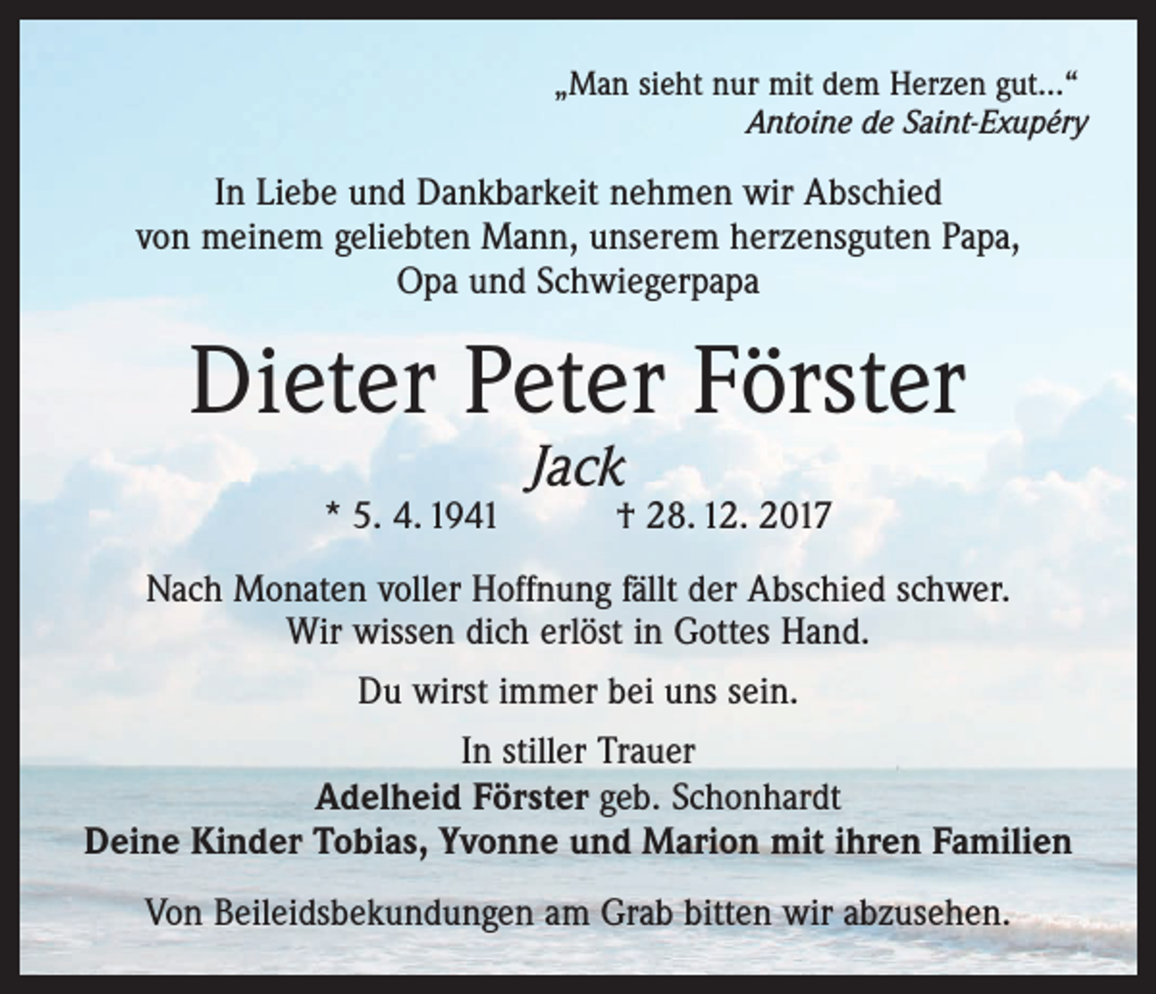 <p>„Man sieht nur mit dem Herzen gut…“</p><p>Antoine de Saint-Exupéry</p><p>In Liebe und Dankbarkeit nehmen wir Abschied<br />von meinem geliebten Mann, unserem herzensguten Papa,<br />Opa und Schwiegerpapa</p><p>Dieter Peter Förster<br />Jack</p><p>* 5. 4. 1941 † 28. 12. 2017<br />Nach Monaten voller Hoffnung fällt der Abschied schwer.<br />Wir wissen dich erlöst in Gottes Hand.<br />Du wirst immer bei uns sein.<br />In stiller Trauer<br />Adelheid Förster geb. Schonhardt<br />Deine Kinder Tobias, Yvonne und Marion mit ihren Familien<br />Von Beileidsbekundungen am Grab bitten wir abzusehen.</p>