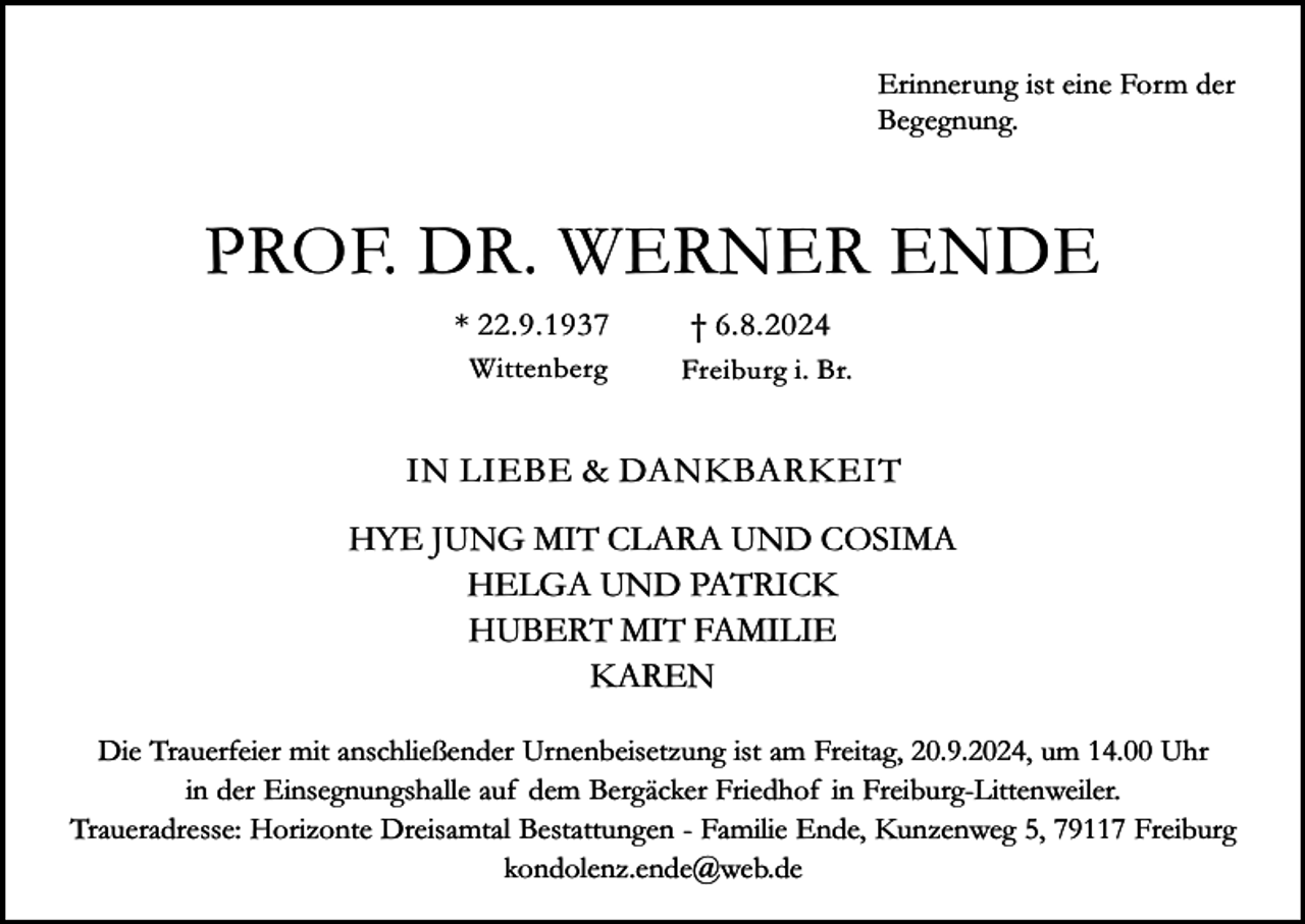 <p>Erinnerung ist eine Form der<br />Begegnung.</p><p>PROF. DR. WERNER ENDE<br />* 22.9.1937</p><p>† 6.8.2024</p><p>Wittenberg</p><p>Freiburg i. Br.</p><p>IN LIEBE &amp; DANKBARKEIT<br />HYE JUNG MIT CLARA UND COSIMA<br />HELGA UND PATRICK<br />HUBERT MIT FAMILIE<br />KAREN<br />Die Trauerfeier mit anschließender Urnenbeisetzung ist am Freitag, 20.9.2024, um 14.00 Uhr<br />in der Einsegnungshalle auf dem Bergäcker Friedhof in Freiburg-Littenweiler.<br />Traueradresse: Horizonte Dreisamtal Bestattungen - Familie Ende, Kunzenweg 5, 79117 Freiburg<br />kondolenz.ende@web.de</p>